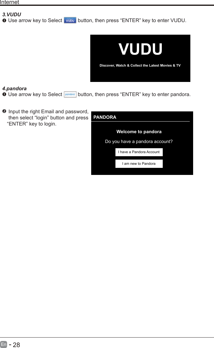       28En  -   InternetVUDUDiscover, Watch &amp; Collect the Latest Movies &amp; TV PANDORAWelcome to pandoraDo you have a pandora account?I have a Pandora AccountI am new to Pandora3.VUDU Use arrow key to Select           button, then press “ENTER” key to enter VUDU.4.pandora Use arrow key to Select           button,  Input the right Email and password, then select “login” button and press“ENTER” key to login. then press “ENTER” key to enter pandora.