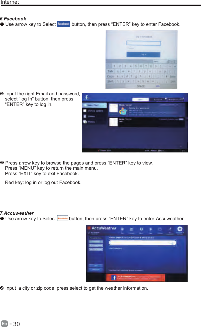       30En  -   Internet6.Facebook Use arrow key to Select           button, then press “ENTER” key to enter Facebook. Input the right Email and password,    select “log In” button, then press    “ENTER” key to log in. Press arrow key to browse the pages and press “ENTER” key to view.     Press “MENU” key to return the main menu.    Press “EXIT” key to exit Facebook.    Red key: log in or log out Facebook.    7.Accuweather Use arrow key to Select          button, then press “ENTER” key to enter Accuweather. Input a city or zip code press select to get the weather information. 