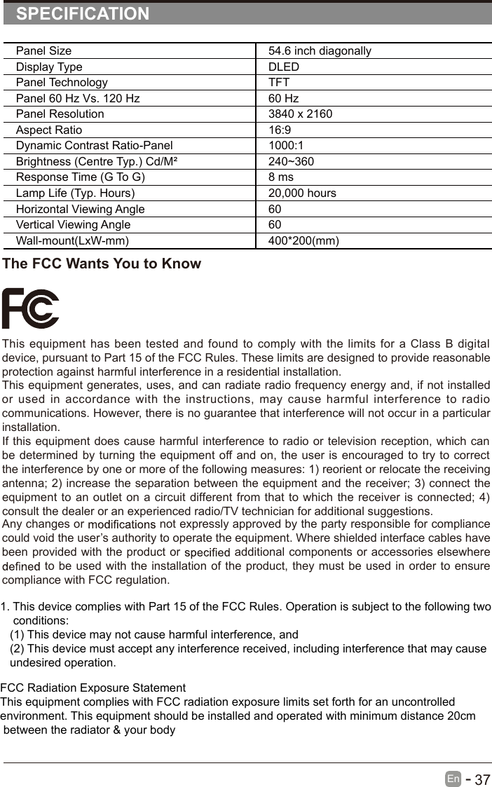       37En  -   SPECIFICATIONPanel Size 54.6 inch diagonally Display Type DLEDPanel Technology  TFTPanel 60 Hz Vs. 120 Hz 60 HzPanel Resolution  3840 x 2160Aspect Ratio 16:9Dynamic Contrast Ratio-Panel 1000:1Brightness (Centre Typ.) Cd/M² 240~360Response Time (G To G) 8 msLamp Life (Typ. Hours) 20,000 hoursHorizontal Viewing Angle  60Vertical Viewing Angle  60Wall-mount(LxW-mm) 400*200(mm)The FCC Wants You to KnowThis equipment has been tested and found to comply  with the limits for a  Class B digital device, pursuant to Part 15 of the FCC Rules. These limits are designed to provide reasonable protection against harmful interference in a residential installation.This equipment generates, uses, and can radiate radio frequency energy and, if not installed or  used  in  accordance with  the  instructions,  may  cause  harmful interference  to  radio communications. However, there is no guarantee that interference will not occur in a particular installation.If this equipment does cause harmful interference to radio or television reception, which can be determined by turning the equipment off and on, the user is encouraged to try to correct the interference by one or more of the following measures: 1) reorient or relocate the receiving antenna; 2) increase the separation between the equipment and the receiver; 3) connect the equipment to an outlet on a circuit different from that to which the receiver is connected; 4) consult the dealer or an experienced radio/TV technician for additional suggestions.Any changes or   not expressly approved by the party responsible for compliance could void the user’s authority to operate the equipment. Where shielded interface cables have been provided with the product or   additional components or accessories elsewhere  to be used with the installation of the product, they must be used in order to ensure compliance with FCC regulation.1. This device complies with Part 15 of the FCC Rules. Operation is subject to the following two    conditions:   (1) This device may not cause harmful interference, and   (2) This device must accept any interference received, including interference that may cause    undesired operation.FCC Radiation Exposure Statement This equipment complies with FCC radiation exposure limits set forth for an uncontrolled environment. This equipment should be installed and operated with minimum distance 20cm between the radiator &amp; your body