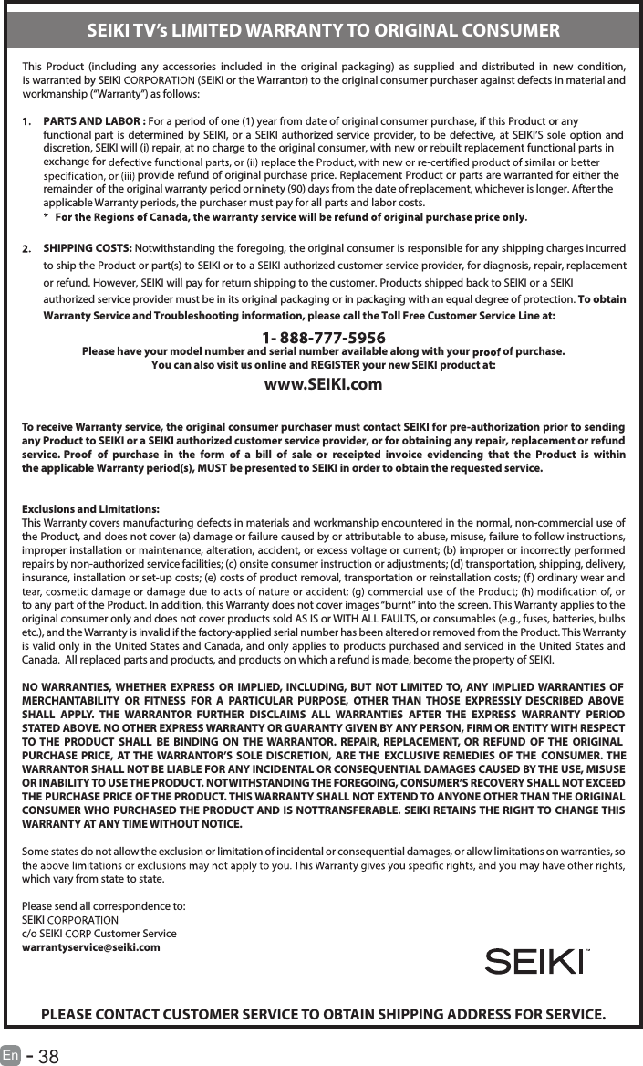       38En  -            This  Product  (including  any  accessories  included  in  the  original  packaging)  as  supplied  and  distributed  in  new  condition, is warranted by SEIKI  (SEIKI or the Warrantor) to the original consumer purchaser against defects in material and workmanship (“Warranty”) as follows:PARTS AND LABOR : For a period of one (1) year from date of original consumer purchase, if this Product or any functional part is determined  by SEIKI, or  a SEIKI  authorized  service provider,  to  be defective,  at SEIKI’S sole  option and discretion, SEIKI will (i) repair, at no charge to the original consumer, with new or rebuilt replacement functional parts in exchange for  provide refund of original purchase price. Replacement Product or parts are warranted for either the remainder of the original warranty period or ninety (90) days from the date of replacement, whichever is longer. After the applicable Warranty periods, the purchaser must pay for all parts and labor costs.SHIPPING COSTS: Notwithstanding the foregoing, the original consumer is responsible for any shipping charges incurred to ship the Product or part(s) to SEIKI or to a SEIKI authorized customer service provider, for diagnosis, repair, replacement or refund. However, SEIKI will pay for return shipping to the customer. Products shipped back to SEIKI or a SEIKI authorized service provider must be in its original packaging or in packaging with an equal degree of protection. To obtain Warranty Service and Troubleshooting information, please call the Toll Free Customer Service Line at:8 - -Please have your model number and serial number available along with your   of purchase.You can also visit us online and REGISTER your new SEIKI product at:www.SEIKI.comTo receive Warranty service, the original consumer purchaser must contact SEIKI for pre-authorization prior to sending any Product to SEIKI or a SEIKI authorized customer service provider, or for obtaining any repair, replacement or refund service. Proof  of  purchase  in  the  form  of  a  bill  of  sale  or  receipted  invoice  evidencing  that  the  Product  is  within the applicable Warranty period(s), MUST be presented to SEIKI in order to obtain the requested service.Exclusions and Limitations:This Warranty covers manufacturing defects in materials and workmanship encountered in the normal, non-commercial use of the Product, and does not cover (a) damage or failure caused by or attributable to abuse, misuse, failure to follow instructions, improper installation or maintenance, alteration, accident, or excess voltage or current; (b) improper or incorrectly performed repairs by non-authorized service facilities; (c) onsite consumer instruction or adjustments; (d) transportation, shipping, delivery, insurance, installation or set-up costs; (e) costs of product removal, transportation or reinstallation costs; (f ) ordinary wear and to any part of the Product. In addition, this Warranty does not cover images “burnt” into the screen. This Warranty applies to the original consumer only and does not cover products sold AS IS or WITH ALL FAULTS, or consumables (e.g., fuses, batteries, bulbs etc.), and the Warranty is invalid if the factory-applied serial number has been altered or removed from the Product. This Warranty is valid only in the United  States and Canada, and only applies to products purchased and serviced in the United States and Canada.  All replaced parts and products, and products on which a refund is made, become the property of SEIKI.NO WARRANTIES, WHETHER  EXPRESS  OR  IMPLIED, INCLUDING, BUT NOT LIMITED TO, ANY IMPLIED WARRANTIES OF MERCHANTABILITY  OR  FITNESS  FOR  A  PARTICULAR  PURPOSE,  OTHER  THAN  THOSE  EXPRESSLY  DESCRIBED  ABOVE SHALL  APPLY.  THE  WARRANTOR  FURTHER  DISCLAIMS  ALL  WARRANTIES  AFTER  THE  EXPRESS  WARRANTY  PERIOD STATED ABOVE. NO OTHER EXPRESS WARRANTY OR GUARANTY GIVEN BY ANY PERSON, FIRM OR ENTITY WITH RESPECT TO  THE  PRODUCT  SHALL  BE  BINDING  ON THE  WARRANTOR.  REPAIR,  REPLACEMENT,  OR  REFUND OF  THE  ORIGINAL PURCHASE PRICE,  AT THE WARRANTOR’S SOLE  DISCRETION,  ARE THE EXCLUSIVE REMEDIES  OF THE CONSUMER. THE WARRANTOR SHALL NOT BE LIABLE FOR ANY INCIDENTAL OR CONSEQUENTIAL DAMAGES CAUSED BY THE USE, MISUSE OR INABILITY TO USE THE PRODUCT. NOTWITHSTANDING THE FOREGOING, CONSUMER’S RECOVERY SHALL NOT EXCEED THE PURCHASE PRICE OF THE PRODUCT. THIS WARRANTY SHALL NOT EXTEND TO ANYONE OTHER THAN THE ORIGINAL CONSUMER WHO PURCHASED THE PRODUCT AND IS NOTTRANSFERABLE. SEIKI RETAINS THE RIGHT TO CHANGE THIS WARRANTY AT ANY TIME WITHOUT NOTICE.Some states do not allow the exclusion or limitation of incidental or consequential damages, or allow limitations on warranties, so which vary from state to state.Please send all correspondence to:SEIKI c/o SEIKI   Customer Servicewarrantyservice@seiki.comPLEASE CONTACT CUSTOMER SERVICE TO OBTAIN SHIPPING ADDRESS FOR SERVICE.SEIKI TV’s LIMITED WARRANTY TO ORIGINAL CONSUMER