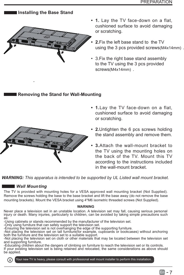       7En  -   PREPARATION Installing the Base Stand•  1.Lay  the  TV  face-down  on  a  flat, cushioned surface to avoid damaging or scratching.•  2.Untighten the 6 pcs screws holding the stand assembly and remove them.   •  3.Attach the wall-mount  bracket  to the TV using the mounting holes  on the  back  of  the TV.  Mount  this TV according to the instructions included in the wall-mount bracket. Removing the Stand for Wall-Mounting•  1.  Lay  the TV face-down  on  a  flat, cushioned surface to avoid damaging or scratching.    •  2.Fix the left base stand to  the TV using the 3 pcs provided screws(M4x14mm) .•  3.Fix the right base stand assembly to the TV using the 3 pcs provided screws(M4x14mm) .     WARNING: This apparatus is intended to be supported by UL Listed wall mount bracket.Wall Moun tingYour new TV is heavy, please consult with professional wall mount installer to perform this installation. The TV is provided with mounting holes for a VESA approved wall mounting bracket (Not Supplied). Remove the screws holding the base to the base bracket and lift the base away (do not remove the base mounting brackets). Mount the VESA bracket using 4*M6 isometric threaded screws (Not Supplied). WARNINGNever place a television set in an unstable location. A television set may fall, causing serious personal injury or death. Many injuries, particularly to children, can be avoided by taking simple precautions such as:-Using cabinets or stands recommended by the manufacturer of the television set.-Only using furniture that can safely support the television set.-Ensuring the television set is not overhanging the edge of the supporting furniture.-Not placing the television set on tall furniture(for example, cupboards or bookcases) without anchoring both the furniture and the television set to a suitable support.-Not placing the television set on cloth or other materials that may be located between the television set and supporting furniture.-Educating children about the dangers of climbing on furniture to reach the television set or its controls.If your existing television set is being retained and relocated, the same considerations as above should be applied.