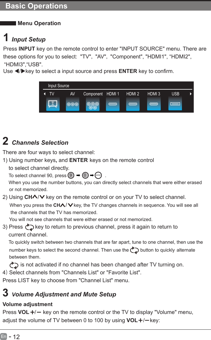       12En  -   Basic Operations Menu OperationInput Setup2 Channels SelectionThere are four ways to select channel:1) Using number keys, and ENTER keys on the remote control     to select channel directly.    To select channel 90, press                             .    When you use the number buttons, you can directly select channels that were either erased      or not memorized. 2) Using CH /  key on the remote control or on your TV to select channel.    When you press the CH / key, the TV changes channels in sequence. You will see all      the channels that the TV has memorized.     You will not see channels that were either erased or not memorized. 3) Press   key to return to previous channel, press it again to return to     current channel.    To quickly switch between two channels that are far apart, tune to one channel, then use the      number keys to select the second channel. Then use the  button to quickly      between them.     alternate        is not activated if no channel has been changed after TV turning on.4) Select channels from &quot;Channels List&quot; or &quot;Favorite List&quot;.Press LIST key to choose from &quot;Channel List&quot; menu.3 Volume Adjustment and Mute SetupVolume adjustmentPress VOL /  key on the remote control or the TV to display &quot;Volume&quot; menu, adjust the volume of TV between 0 to 100 by using VOL / key:Input Source90ENT ER1 Press INPUT key on the remote control to enter &quot;INPUT SOURCE&quot; menu. There arethese options for you to select:  &quot;TV&quot;, &quot;AV&quot;, &quot;Component&quot;, &quot;HDMI1&quot;, “HDMI2&quot;,    “HDMI3&quot;,“USB&quot;.Use /key to select a input source and press ENTER key to confirm.Input SourceInput SourceTV HDMI 2 HDMI 3 USBAV Component HDMI 1
