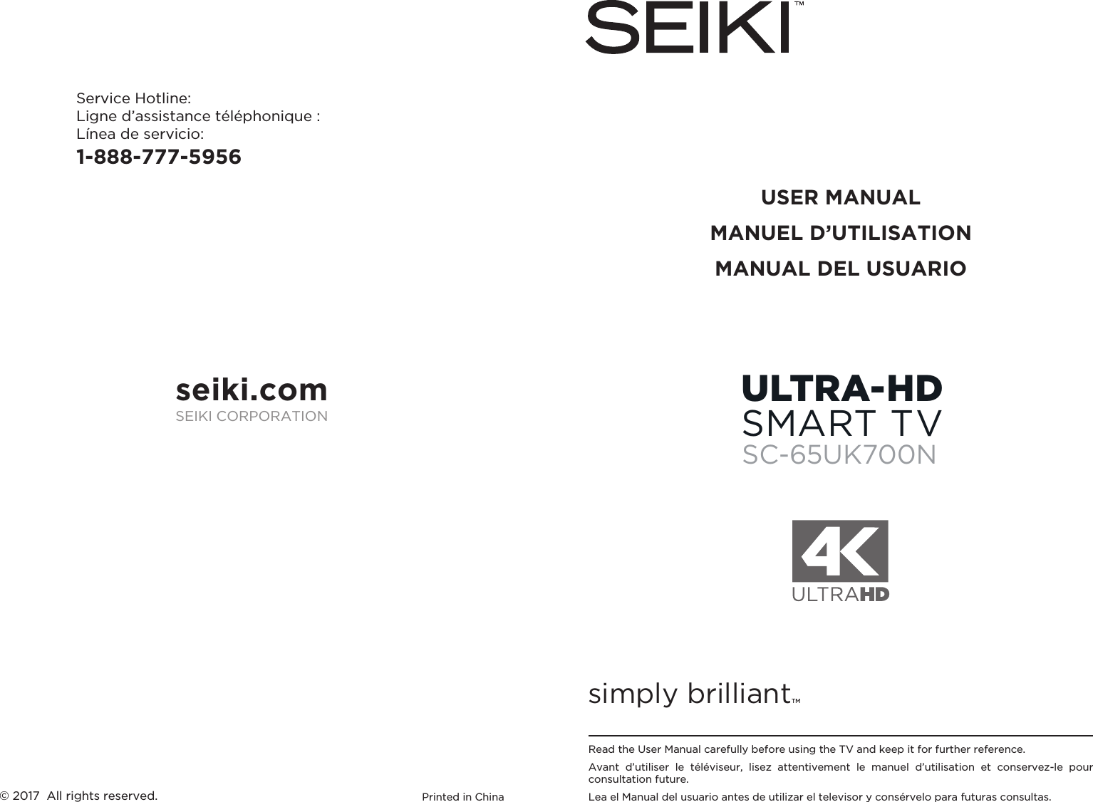 simply brilliantTMUSER MANUALMANUEL D’UTILISATIONMANUAL DEL USUARIOService Hotline:Ligne d’assistance téléphonique :Línea de servicio:1-888-777-5956Printed in China© 2017  All rights reserved.Read the User Manual carefully before using the TV and keep it for further reference.Avant  d’utiliser  le  téléviseur,  lisez  attentivement  le  manuel  d’utilisation  et  conservez-le  pour consultation future.Lea el Manual del usuario antes de utilizar el televisor y consérvelo para futuras consultas.seiki.comSEIKI CORPORATIONULTRA-HDSMART TVSC-65UK700N