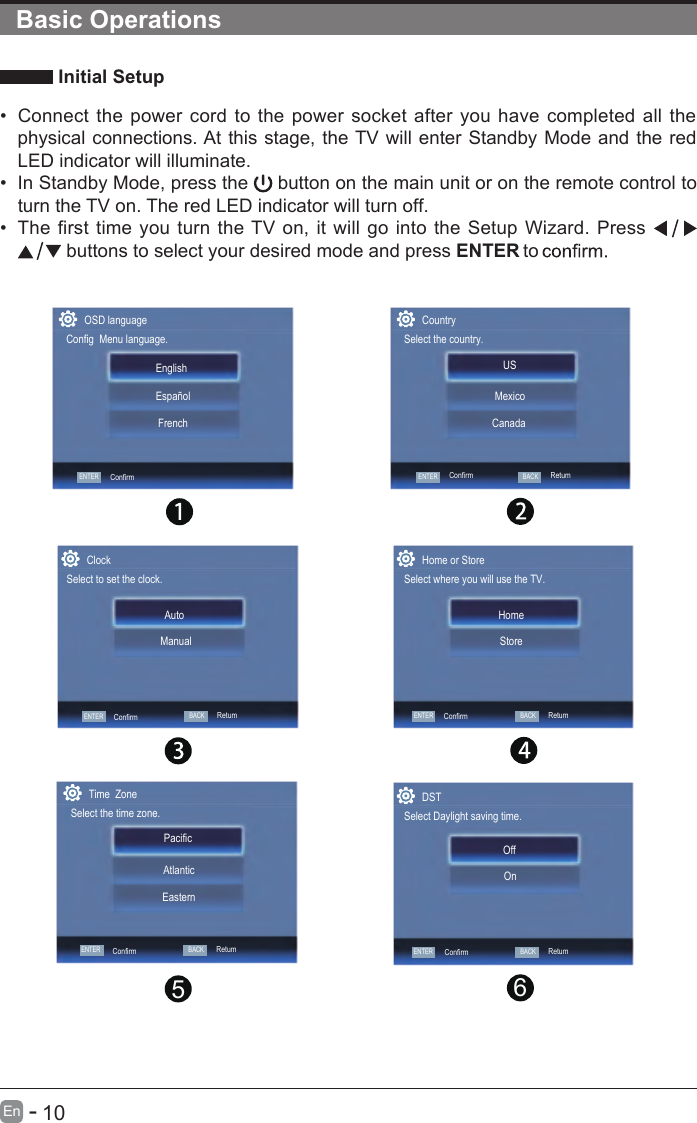       10En  -    Initial Setup•  Connect the power cord to the power socket after you have completed all the physical connections. At this stage, the TV will enter Standby Mode and the red LED indicator will illuminate. •  In Standby Mode, press the   button on the main unit or on the remote control to turn the TV on. The red LED indicator will turn off.•  The first time you turn the TV on, it will go into the Setup Wizard. Press    buttons to select your desired mode and press ENTER to Basic Operations65ConfirmTime  ZoneSelect the time zone.Pacific  EasternAtlanticClockSelect to set the clock.ManualAutoHome or StoreSelect where you will use the TV.StoreHomeDSTSelect Daylight saving time.OnOffCountrySelect the country.USCanadaMexicoConfirmENTERConfirmBACKRetumRetumENTERConfirmBACKENTERConfirmBACKRetumOSD languageConfig  Menu language.ENTERENTERENTERConfirmEnglish   FrenchEspañolBACKRetumBACKRetum