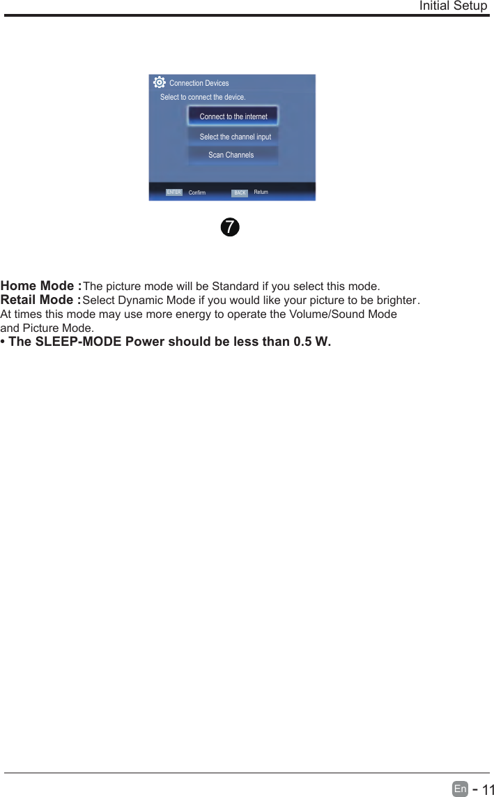       11En  -   Initial Setup Home Mode : The picture mode will be Standard if you select this mode.Retail Mode : Select Dynamic Mode if you would like your picture to be brighter. At times this mode may use more energy to operate the Volume/Sound Mode and Picture Mode.• The SLEEP-MODE Power should be less than 0.5 W.7ENTERConfirmConnect to the internetSelect the channel inputScan ChannelsConnection DevicesSelect to connect the device.BACKRetum