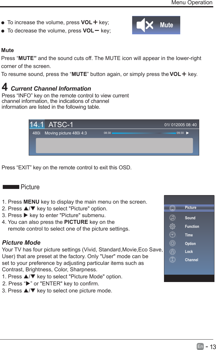       13En  -    Menu Operation4 Current Channel InformationPress “INFO” key on the remote control to view current channel information, the indications of channel information are listed in the following table.Press “EXIT” key on the remote control to exit this OSD.01/ 012005 08:Moving picture 480i 4:3480i 08:30 09:3040  To increase the volume, press VOL  key;  To decrease the volume, press VOL  key;Mute Press “MUTE” and the sound cuts off. The MUTE icon will appear in the lower-right corner of the screen.To resume sound, press the “MUTE” button again, or simply press the  key.MutePicturePictureSoundFunctionTimeOptionLockChannel1. Press MENU key to display the main menu on the screen.2. Press / key to select &quot;Picture&quot; option. 3. Press  key to enter &quot;Picture&quot; submenu. 4. You can also press the PICTURE key on the     remote control to select one of the picture settings.Picture ModeYour TV has four picture settings (Vivid, Standard,Movie,Eco Save, User) that are preset at the factory. Only &quot;User&quot; mode can be set to your preference by adjusting particular items such as Contrast, Brightness, Color, Sharpness.1. Press / key to select &quot;Picture Mode&quot; option. 3. Press / key to select one picture mode.VOL14.1 ATSC-12. Press “” or &quot;ENTER&quot; key to confirm.