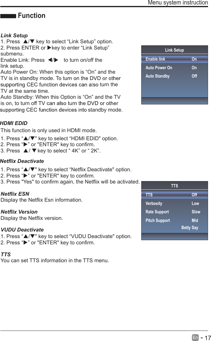       17En  -   Menu system instruction  Link SetupEnable linkAuto Power OnAuto StandbyOnOnOffFunctionLink Setup1. Press  / key to select “Link Setup” option.2. Press ENTER or key to enter “Link Setup” submenu.Enable Link: Press  /to turn on/off the link setup.Auto Power On: When this option is “On” and the TV is in standby mode. Tturn the TV at the same time.Auto Standby: When this Option is “On” and the TV is on, to turn off standby mode.1. Press “/&quot; key to select “Netflix Deactivate&quot; option.2. Press “” or &quot;ENTER&quot; key to confirm.3. Press &quot;Yes&quot; to confirm again, the Netflix will be activated.1. Press “This function is only used in HDMI mode./&quot; key to select “HDMI EDID&quot; option.2. Press “” or &quot;ENTER&quot; key to confirm.3. Press      /     key to select “ 4K” or “ 2K”.Netflix ESNDisplay the Netflix Esn information.Netflix VersionDisplay the Netflix version.1. Press “/&quot; key to select “VUDU Deactivate&quot; option.2. Press “” or &quot;ENTER&quot; key to confirm.TTSYou can set TTS information in the TTS menu.TTSTTSVerbosityRate SupportPitch SupportOffLowSlowMidBetty SayNetflix Deactivate HDMI EDIDVUDU Deactivate