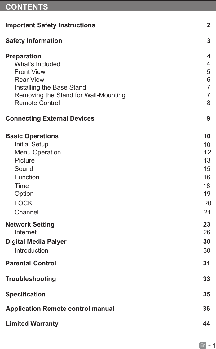       1En  -   CONTENTSImportant Safety Instructions                                                         2Safety Information                                                                            3Preparation                                                                                            4What&apos;s Included                                                                                 4Front View                                                            5Rear View                                                                                     6Installing the Base Stand                                                                  7Removing the Stand for Wall-Mounting                                            7Remote Control                                                                              8Connecting External Devices                                                  9Basic Operations                                                             10Menu Operation                                                                                      10PictureInitial Setup                                                       1312Sound                                                                     1516Function                                                                                     Time                                                                                   18 noitpO                                                                                    19LOCK                                                                                 20Channel                                                                                 21Network SettingDigital Media Palyer                                                                        2330Introduction      26Internet30Parental Control                                                               31Troubleshooting                                                                    33                                                                        35Limited Warranty                                                                                 36Application Remote control manual                                                 44