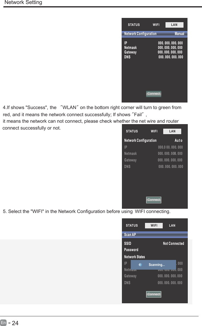       24En  -   IP                                         000.0 00. 000. 000Netmask                            000. 000. 0000. 000Gateway                            000. 000. 000. 000DNS                                     000. 000. 000. 000STATUS            WIFI             LAN        Network Configuration                        Au t oNetwork Setting4.If shows &quot;Success&quot;，the  &quot;WLAN&quot; on the bottom right corner will turn to green fromred, and it means the network connect successfully; If shows &quot;Fail&quot;，it means the network can not connect, please check whether the net wire and router connect successfully or not.5. Select the &quot;WIFI&quot; in the Network Configuration before using  WIFI connecting.STATUS            WIFI             LAN        ConnectConnectNetwork Configuration                        Manual      IP                                         000. 000. 000. 000Netmask                            000. 000. 000. 000Gateway                            000. 000. 000. 000DNS                                     000. 000. 000. 000STATUS           SSID                                          Not ConnectedPassword Network StatesIP                                         000. 000. 000. 000Netmask                            000. 000. 000. 000Gateway                            000. 000. 000. 000DNS                                    000. 000. 000. 000Scan APWIFI             LAN        Scanning... Connect