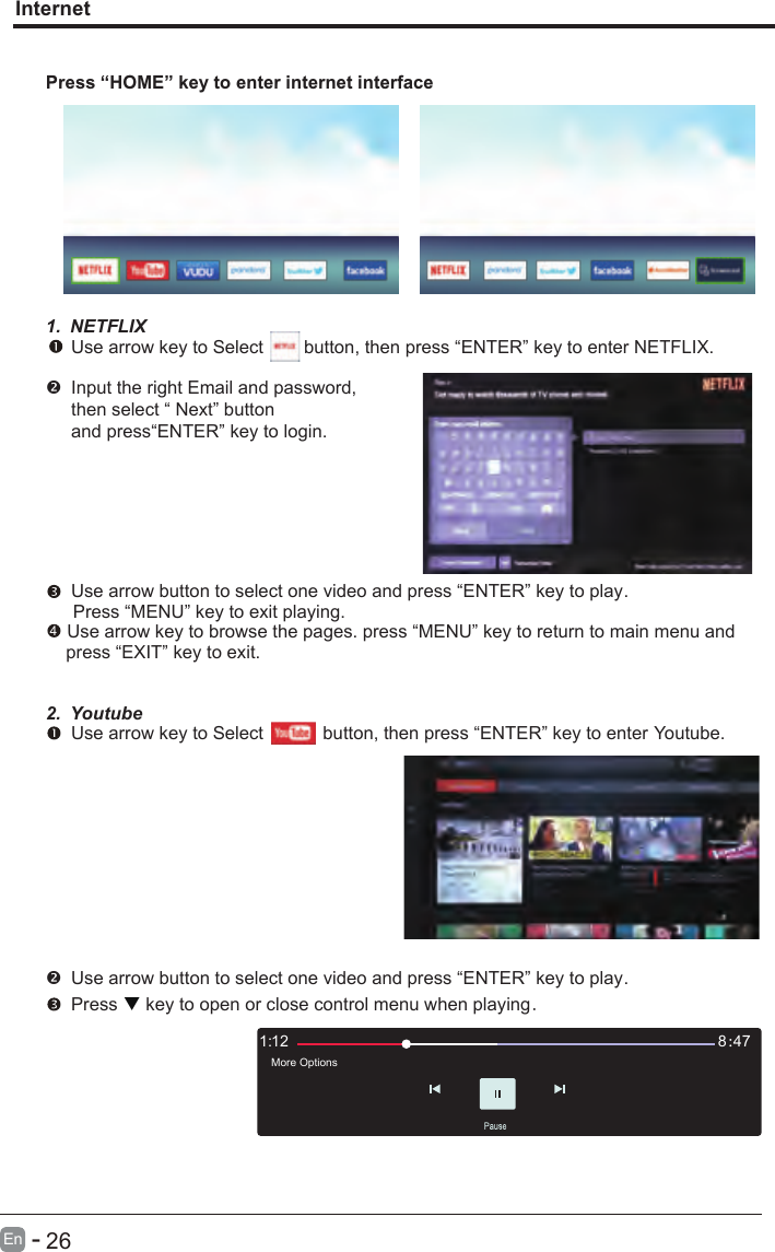       26En  -   InternetPress “HOME” key to enter internet interface1. NETFLIX Use arrow key to Select        button, then press “ENTER” key to enter NETFLIX.Input the right Email and password, then select “ Next” button and press“ENTER” key to login.  Use arrow button to select one video and press “ENTER” key to play.    Press “MENU” key to exit playing. Use arrow key to browse the pages. press “MENU” key to return to main menu and     press “EXIT” key to exit.2. Youtube Use arrow key to Select          button, then press “ENTER” key to enter Youtube. Use arrow button to select one video and press “ENTER” key to play.     Press   key to open or close control menu when playing.121: 478：More Options4