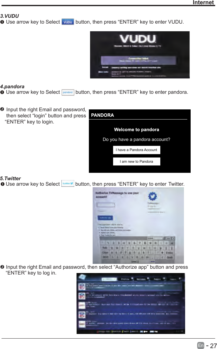       27En  -   InternetPANDORAWelcome to pandoraDo you have a pandora account?I have a Pandora AccountI am new to Pandora3.VUDU Use arrow key to Select           button, then press “ENTER” key to enter VUDU.4.pandora Use arrow key to Select           button,  Input the right Email and password, then select “login” button and press“ENTER” key to login. then press “ENTER” key to enter pandora.5.Twitter Use arrow key to Select           button, then press “ENTER” key to enter Twitter. Input the right Email and password, then select “Authorize app” button and press     “ENTER” key to log in.OK Enter EXIT Quit