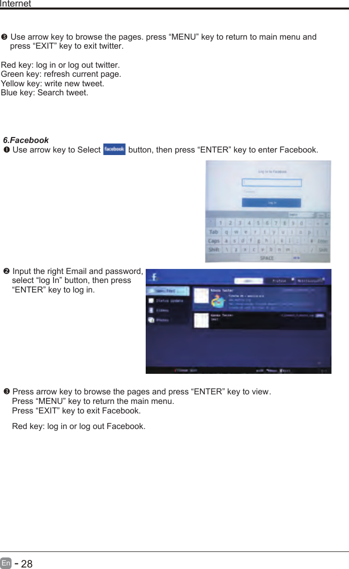       28En  -   Internet Use arrow key to browse the pages. press “MENU” key to return to main menu and     press “EXIT” key to exit twitter.Red key: log in or log out twitter.Green key: refresh current page.Yellow key: write new tweet.Blue key: Search tweet.6.Facebook Use arrow key to Select           button, then press “ENTER” key to enter Facebook. Input the right Email and password,    select “log In” button, then press    “ENTER” key to log in. Press arrow key to browse the pages and press “ENTER” key to view.     Press “MENU” key to return the main menu.    Press “EXIT” key to exit Facebook.    Red key: log in or log out Facebook.    