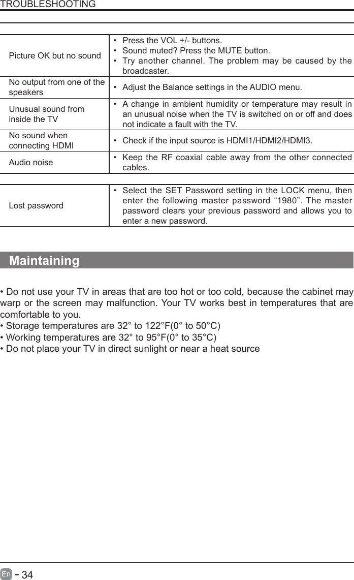       34En  -   TROUBLESHOOTINGThe audio function does not workPicture OK but no sound•  Press the VOL +/- buttons.•  Sound muted? Press the MUTE button.•  Try another channel. The problem  may be caused by the broadcaster.No output from one of the speakers •  Adjust the Balance settings in the AUDIO menu.Unusual sound from inside the TV•  A change in ambient humidity or temperature may result in an unusual noise when the TV is switched on or off and does not indicate a fault with the TV. No sound when connecting HDMI •  Check if the input source is HDMI1/HDMI2/HDMI3.Audio noise •  Keep the RF coaxial cable away from the other connected cables.PasswordLost password•  Select the SET Password setting in the LOCK menu, then enter the following master password  “1980”. The  master password clears your previous password and allows you to enter a new password.   Maintaining• Do not use your TV in areas that are too hot or too cold, because the cabinet may warp or the screen may malfunction. Your TV works best in temperatures that are comfortable to you.• Storage temperatures are 32° to 122°F(0° to 50°C)• Working temperatures are 32° to 95°F(0° to 35°C)• Do not place your TV in direct sunlight or near a heat source