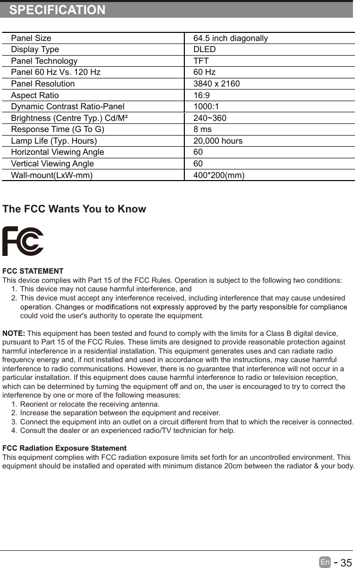       35En  -   SPECIFICATIONPanel Size 64.5 inch diagonally Display Type DLEDPanel Technology  TFTPanel 60 Hz Vs. 120 Hz 60 HzPanel Resolution  3840 x 2160Aspect Ratio 16:9Dynamic Contrast Ratio-Panel 1000:1Brightness (Centre Typ.) Cd/M² 240~360Response Time (G To G) 8 msLamp Life (Typ. Hours) 20,000 hoursHorizontal Viewing Angle  60Vertical Viewing Angle  60Wall-mount(LxW-mm) 400*200(mm)The FCC Wants You to KnowFCC STATEMENTThis device complies with Part 15 of the FCC Rules. Operation is subject to the following two conditions:1. This device may not cause harmful interference, and2. This device must accept any interference received, including interference that may cause undesired could void the user&apos;s authority to operate the equipment.NOTE: This equipment has been tested and found to comply with the limits for a Class B digital device, pursuant to Part 15 of the FCC Rules. These limits are designed to provide reasonable protection against harmful interference in a residential installation. This equipment generates uses and can radiate radio frequency energy and, if not installed and used in accordance with the instructions, may cause harmful interference to radio communications. However, there is no guarantee that interference will not occur in a particular installation. If this equipment does cause harmful interference to radio or television reception, which can be determined by turning the equipment off and on, the user is encouraged to try to correct the interference by one or more of the following measures:1. Reorient or relocate the receiving antenna.2. Increase the separation between the equipment and receiver.3. Connect the equipment into an outlet on a circuit different from that to which the receiver is connected.4. Consult the dealer or an experienced radio/TV technician for help.FCC Radiation Exposure StatementThis equipment complies with FCC radiation exposure limits set forth for an uncontrolled environment. This equipment should be installed and operated with minimum distance 20cm between the radiator &amp; your body.