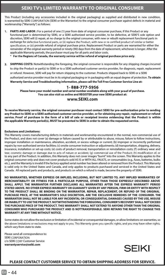       44En  -   This  Product  (including  any  accessories  included  in  the  original  packaging)  as  supplied  and  distributed  in  new  condition, is warranted by SEIKI  (SEIKI or the Warrantor) to the original consumer purchaser against defects in material and workmanship (“Warranty”) as follows:PARTS AND LABOR : For a period of one (1) year from date of original consumer purchase, if this Product or any functional part is determined  by  SEIKI,  or  a  SEIKI  authorized service provider, to be defective, at SEIKI’S sole  option  and discretion, SEIKI will (i) repair, at no charge to the original consumer, with new or rebuilt replacement functional parts in exchange for  provide refund of original purchase price. Replacement Product or parts are warranted for either the remainder of the original warranty period or ninety (90) days from the date of replacement, whichever is longer. After the applicable Warranty periods, the purchaser must pay for all parts and labor costs.SHIPPING COSTS: Notwithstanding the foregoing, the original consumer is responsible for any shipping charges incurred to ship the Product or part(s) to SEIKI or to a SEIKI authorized customer service provider, for diagnosis, repair, replacement or refund. However, SEIKI will pay for return shipping to the customer. Products shipped back to SEIKI or a SEIKI authorized service provider must be in its original packaging or in packaging with an equal degree of protection. To obtain Warranty Service and Troubleshooting information, please call the Toll Free Customer Service Line at:8 - -Please have your model number and serial number available along with your   of purchase.You can also visit us online and REGISTER your new SEIKI product at:www.SEIKI.comTo receive Warranty service, the original consumer purchaser must contact SEIKI for pre-authorization prior to sending any Product to SEIKI or a SEIKI authorized customer service provider, or for obtaining any repair, replacement or refund service. Proof  of  purchase  in  the  form  of  a  bill  of  sale  or  receipted  invoice  evidencing  that  the  Product  is  within the applicable Warranty period(s), MUST be presented to SEIKI in order to obtain the requested service.Exclusions and Limitations:This Warranty covers manufacturing defects in materials and workmanship encountered in the normal, non-commercial use of the Product, and does not cover (a) damage or failure caused by or attributable to abuse, misuse, failure to follow instructions, improper installation or maintenance, alteration, accident, or excess voltage or current; (b) improper or incorrectly performed repairs by non-authorized service facilities; (c) onsite consumer instruction or adjustments; (d) transportation, shipping, delivery, insurance, installation or set-up costs; (e) costs of product removal, transportation or reinstallation costs; (f ) ordinary wear and to any part of the Product. In addition, this Warranty does not cover images “burnt” into the screen. This Warranty applies to the original consumer only and does not cover products sold AS IS or WITH ALL FAULTS, or consumables (e.g., fuses, batteries, bulbs etc.), and the Warranty is invalid if the factory-applied serial number has been altered or removed from the Product. This Warranty is valid only in the United States and  Canada, and only applies to products purchased and serviced  in the United States and Canada.  All replaced parts and products, and products on which a refund is made, become the property of SEIKI.NO WARRANTIES, WHETHER  EXPRESS  OR IMPLIED, INCLUDING, BUT  NOT LIMITED TO,  ANY  IMPLIED WARRANTIES  OF MERCHANTABILITY  OR  FITNESS  FOR  A  PARTICULAR  PURPOSE,  OTHER  THAN  THOSE  EXPRESSLY  DESCRIBED  ABOVE SHALL  APPLY.  THE  WARRANTOR  FURTHER  DISCLAIMS  ALL  WARRANTIES  AFTER  THE  EXPRESS  WARRANTY  PERIOD STATED ABOVE. NO OTHER EXPRESS WARRANTY OR GUARANTY GIVEN BY ANY PERSON, FIRM OR ENTITY WITH RESPECT TO  THE  PRODUCT  SHALL  BE  BINDING  ON  THE  WARRANTOR.  REPAIR,  REPLACEMENT,  OR  REFUND  OF  THE  ORIGINAL PURCHASE PRICE, AT THE WARRANTOR’S SOLE DISCRETION,  ARE THE  EXCLUSIVE REMEDIES  OF THE  CONSUMER. THE WARRANTOR SHALL NOT BE LIABLE FOR ANY INCIDENTAL OR CONSEQUENTIAL DAMAGES CAUSED BY THE USE, MISUSE OR INABILITY TO USE THE PRODUCT. NOTWITHSTANDING THE FOREGOING, CONSUMER’S RECOVERY SHALL NOT EXCEED THE PURCHASE PRICE OF THE PRODUCT. THIS WARRANTY SHALL NOT EXTEND TO ANYONE OTHER THAN THE ORIGINAL CONSUMER WHO PURCHASED THE PRODUCT AND IS NOTTRANSFERABLE. SEIKI RETAINS THE RIGHT TO CHANGE THIS WARRANTY AT ANY TIME WITHOUT NOTICE.Some states do not allow the exclusion or limitation of incidental or consequential damages, or allow limitations on warranties, so which vary from state to state.Please send all correspondence to:SEIKI c/o SEIKI   Customer Servicewarrantyservice@seiki.comPLEASE CONTACT CUSTOMER SERVICE TO OBTAIN SHIPPING ADDRESS FOR SERVICE.SEIKI TV’s LIMITED WARRANTY TO ORIGINAL CONSUMER