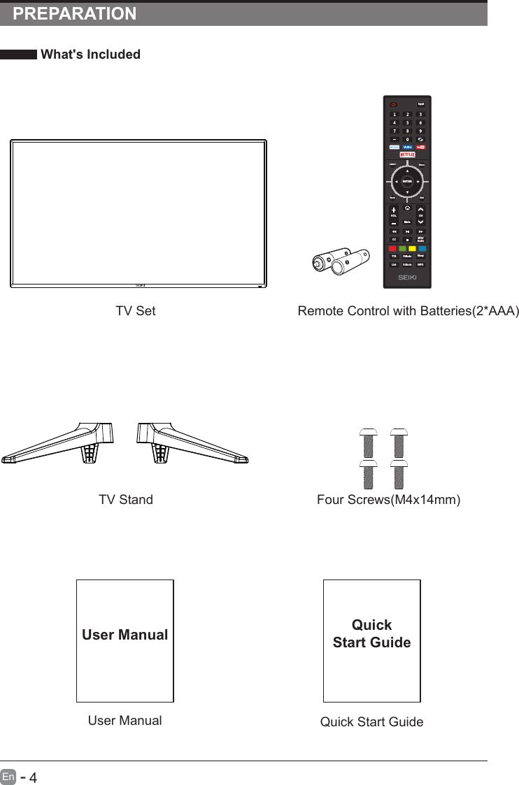       4En  -   PREPARATION What&apos;s Included    User ManualUser ManualQuick Start GuideQuickStart GuideRemote Control with Batteries(2*AAA)TV SetTV Stand Four Screws(M4x14mm)ENTERVOL CHS.ModeQ.MENUCC MTS/AudioTTS P.ModeListInputBack ExitMuteMenuSleepINFO