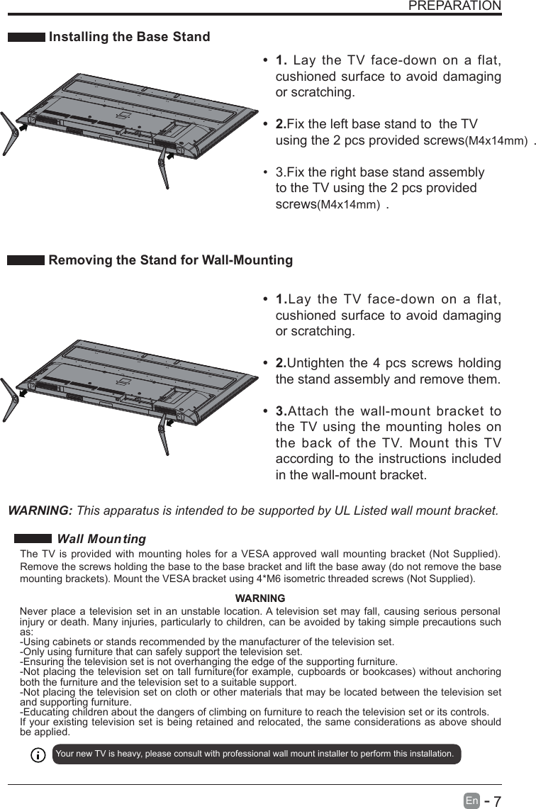       7En  -   PREPARATION Installing the Base StandWARNING: This apparatus is intended to be supported by UL Listed wall mount bracket.•  1.Lay  the  TV  face-down  on  a  flat, cushioned surface to avoid damaging or scratching.•  2.Untighten the 4 pcs screws holding the stand assembly and remove them.   •  3.Attach  the  wall-mount  bracket  to the TV using the mounting holes  on the  back  of  the  TV. Mount  this TV according to the instructions included in the wall-mount bracket. Removing the Stand for Wall-Mounting•  1.  Lay  the TV  face-down  on  a  flat, cushioned surface to avoid damaging or scratching.•  2.Fix the left base stand to  the TV using the 2 pcs provided screws(M4x14mm) .•  3.Fix the right base stand assembly to the TV using the 2 pcs provided screws(M4x14mm) . Wall MountingYour new TV is heavy, please consult with professional wall mount installer to perform this installation. The TV is provided with mounting holes for a VESA approved wall mounting bracket (Not Supplied). Remove the screws holding the base to the base bracket and lift the base away (do not remove the base mounting brackets). Mount the VESA bracket using 4*M6 isometric threaded screws (Not Supplied). WARNINGNever place a television set in an unstable location. A television set may fall, causing serious personal injury or death. Many injuries, particularly to children, can be avoided by taking simple precautions such as:-Using cabinets or stands recommended by the manufacturer of the television set.-Only using furniture that can safely support the television set.-Ensuring the television set is not overhanging the edge of the supporting furniture.-Not placing the television set on tall furniture(for example, cupboards or bookcases) without anchoring both the furniture and the television set to a suitable support.-Not placing the television set on cloth or other materials that may be located between the television set and supporting furniture.-Educating children about the dangers of climbing on furniture to reach the television set or its controls.If your existing television set is being retained and relocated, the same considerations as above should be applied.