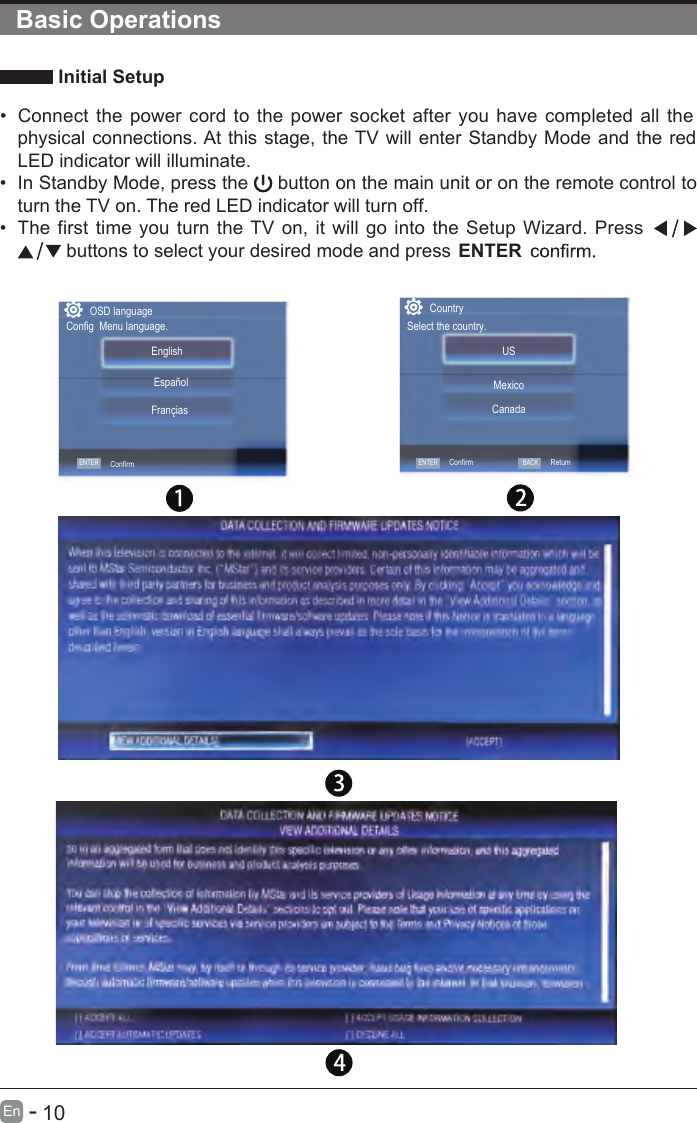       10En  -    Initial Setup•  Connect the power cord to the power socket after you have completed all the physical connections. At this stage, the TV will enter Standby Mode and the red LED indicator will illuminate. •  In Standby Mode, press the   button on the main unit or on the remote control to turn the TV on. The red LED indicator will turn off.•  The first time you turn the TV on, it will go into the Setup Wizard. Press    buttons to select your desired mode and press ENTERBasic OperationsCountrySelect the country.USCanadaMexicoConfirmOSD languageConfig  Menu language.ENTER ENTERConfirmEnglish   FranciasEspañolBACKRetum[ ] ACCEPT AUTOMATIC UPDATES  [ ] DECLINE ALL 