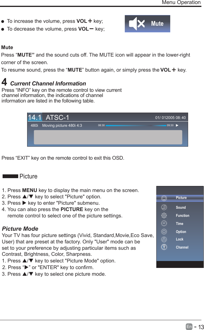       13En  -    Menu Operation4 Current Channel InformationPress “INFO” key on the remote control to view current channel information, the indications of channel information are listed in the following table.Press “EXIT” key on the remote control to exit this OSD.01/ 012005 08:Moving picture 480i 4:3480i 08:30 09:3040  To increase the volume, press VOL  key;  To decrease the volume, press VOL  key;Mute Press “MUTE” and the sound cuts off. The MUTE icon will appear in the lower-right corner of the screen.To resume sound, press the “MUTE” button again, or simply press the  key.MutePicture1. Press MENU key to display the main menu on the screen.2. Press / key to select &quot;Picture&quot; option. 3. Press  key to enter &quot;Picture&quot; submenu. 4. You can also press the PICTURE key on the     remote control to select one of the picture settings.Picture ModeYour TV has four picture settings (Vivid, Standard,Movie,Eco Save, User) that are preset at the factory. Only &quot;User&quot; mode can be set to your preference by adjusting particular items such as Contrast, Brightness, Color, Sharpness.1. Press / key to select &quot;Picture Mode&quot; option. 3. Press / key to select one picture mode.VOL14.1 ATSC-12. Press “” or &quot;ENTER&quot; key to confirm.PictureSoundFunctionTimeOptionLockChannel