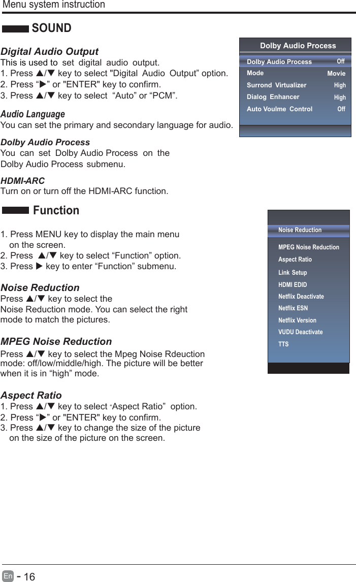       16En  -     Menu system instructionSOUNDDigital Audio OutputThis is used to . set digital audio output1. Press / key to select &quot;Digital Audio Output” option. 3. Press / key to select  “Auto” or “PCM”.Audio LanguageYou can set the primary and secondary language for audio.HDMI- ARCTurn on or turn off the HDMI- ARC function.1. Press MENU key to display the main menu   on the screen.2. Press / key to select “Function” option. 3. Press  key to enter “Function” submenu.   Noise Reduction Press / key to select the Press / key to select the Mpeg Noise Rdeuction Noise Reduction mode. You can select the right mode to match the pictures. MPEG Noise Reduction   mode: off/low/middle/high. The picture will be better when it is in “high” mode.    Aspect Ratio1. Press / key to select “Aspect Ratio”  option. 3. Press / key to change the size of the picture   on the size of the picture on the screen.    FunctionDolby Audio ProcessYou can set   on the Dolby Audio ProcessDolby Audio Process submenu.2. Press “” or &quot;ENTER&quot; key to confirm. 2. Press “” or &quot;ENTER&quot; key to confirm.Noise ReductionMPEG Noise Reduction                   Aspect RatioLink SetupNetflix Deactivate HDMI EDIDNetflix ESNNetflix VersionVUDU DeactivateTTSOnUserOff Dolby Audio Process Dolby Audio Process  ModeSurrond VirtualizerDialog EnhancerAuto Voulme Control OffMovieHighHighOff