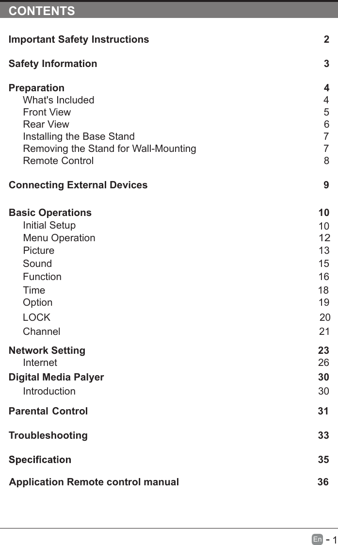       1En  -   CONTENTSImportant Safety Instructions                                                         2Safety Information                                                                            3Preparation                                                                                            4What&apos;s Included                                                                                 4Front View                                                            5Rear View                                                                                     6Installing the Base Stand                                                                  7Removing the Stand for Wall-Mounting                                            7Remote Control                                                                              8Connecting External Devices                                                  9Basic Operations                                                             10Menu Operation                                                                                      10PictureInitial Setup                                                       1312Sound                                                                     1516Function                                                                                     Time                                                                                   18 noitpO                                                                                    19LOCK                                                                                 20Channel                                                                                 21Network SettingDigital Media Palyer                                                                        2330Introduction      26Internet30Parental Control                                                               31Troubleshooting                                                                    33                                                                                  35 36Application Remote control manual                                                 