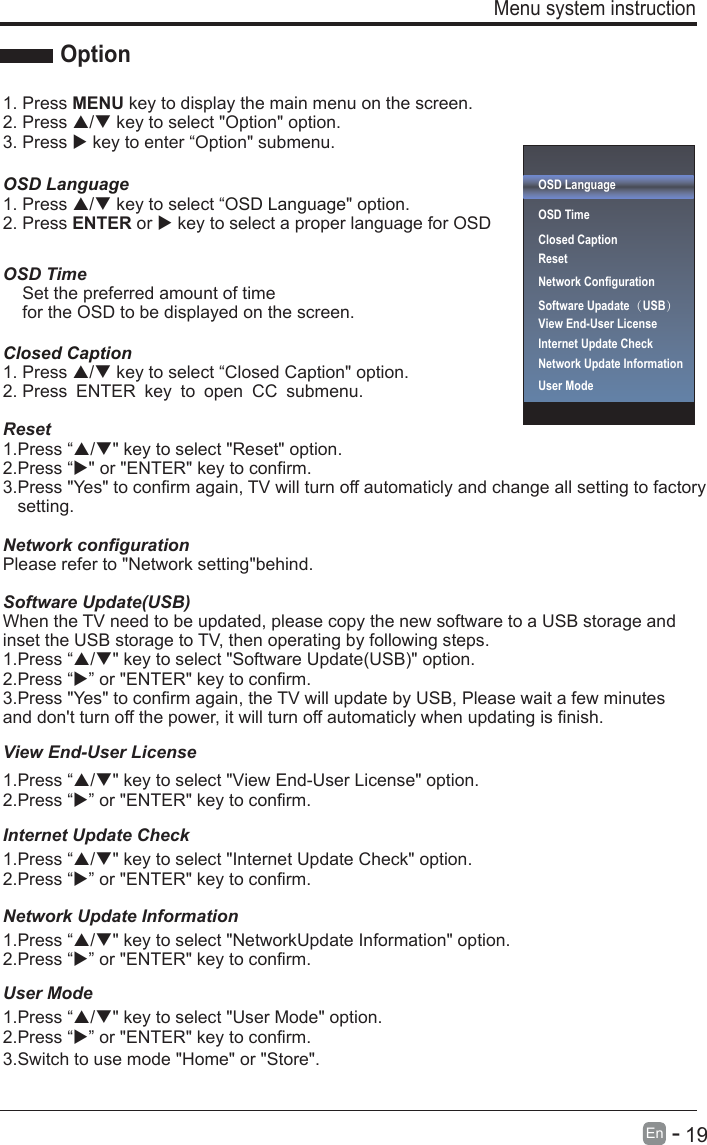       19En  -   Menu system instruction Option1. Press MENU key to display the main menu on the screen.2. Press / key to select &quot;Option&quot; option. 3. Press  key to enter “Option&quot; submenu.OSD LanguageOSD Language1. Press / key to select “ &quot; option. 2. Press ENTER or  key to select a proper language for OSD   OSD Time    Set the preferred amount of time     for the OSD to be displayed on the screen.Closed Caption1. Press / key to select “Closed Caption&quot; option. 2. Press ENTER key to open CC submenu.Reset1.Press “/&quot; key to select &quot;Reset&quot; option.2.Press “&quot; or &quot;ENTER&quot; key to confirm.3.Press &quot;Yes&quot; to confirm again, TV will turn off automaticly and change all setting to factory    setting.Network configurationPlease refer to &quot;Network setting&quot;behind.Software Update(USB)Internet Update CheckWhen the TV need to be updated, please copy the new software to a USB storage and inset the USB storage to TV, then operating by following steps.1.Press “/&quot; key to select &quot;Software Update(USB)&quot; option.2.Press “” or &quot;ENTER&quot; key to confirm.1.Press “/&quot; key to select &quot;Internet Update Check&quot; option.2.Press “” or &quot;ENTER&quot; key to confirm.1.Press “/&quot; key to select &quot;View End-User License&quot; option.2.Press “” or &quot;ENTER&quot; key to confirm.Network Update Information1.Press “/&quot; key to select &quot;NetworkUpdate Information&quot; option.2.Press “” or &quot;ENTER&quot; key to confirm.User Mode1.Press “/&quot; key to select &quot;User Mode&quot; option.2.Press “3.Switch to use mode &quot;Home&quot; or &quot;Store&quot;.” or &quot;ENTER&quot; key to confirm.3.Press &quot;Yes&quot; to confirm again, the TV will update by USB, Please wait a few minutes and don&apos;t turn off the power, it will turn off automaticly when updating is finish.OSD LanguageOSD Time Closed CaptionResetNetwork ConfigurationSoftware Upadate（USB） Internet Update CheckView End-User LicenseView End-User LicenseNetwork Update InformationUser Mode