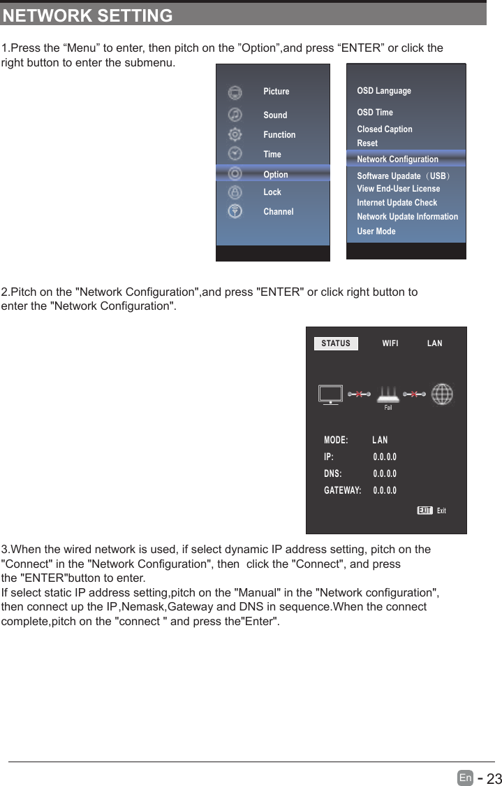       23En  -   1.Press the “Menu” to enter, then pitch on the ”Option”,and press “ENTER” or click the right button to enter the submenu.2.Pitch on the &quot;Network Configuration&quot;,and press &quot;ENTER&quot; or click right button to enter the &quot;Network Configuration&quot;.3.When the wired network is used, if select dynamic IP address setting, pitch on the&quot;Connect&quot; in the &quot;Network Configuration&quot;, then  click the &quot;Connect&quot;, and pressthe &quot;ENTER&quot;button to enter.If select static IP address setting,pitch on the &quot;Manual&quot; in the &quot;Network configuration&quot;,then connect up the IP,Nemask,Gateway and DNS in sequence.When the connect complete,pitch on the &quot;connect &quot; and press the&quot;Enter&quot;.NETWORK SETTINGSTATUS            WIFI             LAN        MODE:             L ANFailIP:                     0.0. 0.00.0. 0.00.0. 0.0DNS:              GATEWAY:   EXIT ExitOSD LanguageOSD Time Closed CaptionResetNetwork ConfigurationSoftware Upadate（USB） Internet Update CheckView End-User LicenseNetwork Update InformationUser ModePictureSoundFunctionTimeOptionLockChannel