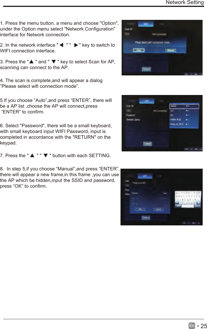       25En  -   Network Setting1. Press the menu button, a menu and choose &quot;Option&quot;,under the Option menu select &quot;Network Configuration&quot;interface for Network connection.2. In the network interface &quot;      &quot; &quot;      &quot; key to switch toWIFI connection interface.3. Press the &quot;     &quot; and &quot;      &quot; key to select Scan for AP, scanning can connect to the AP.4. The scan is complete,and will appear a dialog”Please select wifi connection mode”.5 If you choose “Auto”,and press “ENTER”, there will be a AP list ,choose the AP will connect,press “ENTER” to confirm.6. Select &quot;Password&quot;, there will be a small keyboard, with small keyboard input WIFI Password, input is completed in accordance with the &quot;RETURN&quot; on the keypad.7. Press the &quot;      &quot; &quot;      &quot; button with each SETTING.，  8.  In step 5,if you choose “Manual”,and press “ENTER”, there will appear a new frame,in this frame ,you can usethe AP which be hidden,input the SSID and password,press “OK” to confirm.