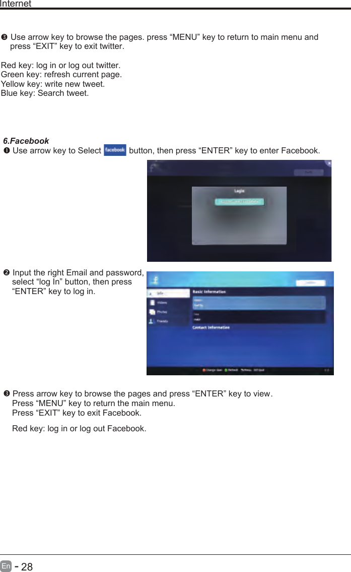       28En  -   Internet Use arrow key to browse the pages. press “MENU” key to return to main menu and     press “EXIT” key to exit twitter.Red key: log in or log out twitter.Green key: refresh current page.Yellow key: write new tweet.Blue key: Search tweet.6.Facebook Use arrow key to Select           button, then press “ENTER” key to enter Facebook. Input the right Email and password,    select “log In” button, then press    “ENTER” key to log in. Press arrow key to browse the pages and press “ENTER” key to view.     Press “MENU” key to return the main menu.    Press “EXIT” key to exit Facebook.    Red key: log in or log out Facebook.    