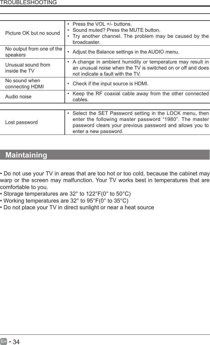       34En  -   TROUBLESHOOTINGThe audio function does not workPicture OK but no sound•  Press the VOL +/- buttons.•  Sound muted? Press the MUTE button.•  Try another channel. The problem may be caused by the broadcaster.No output from one of the speakers •  Adjust the Balance settings in the AUDIO menu.Unusual sound from inside the TV•  A change in ambient humidity or temperature may result in an unusual noise when the TV is switched on or off and does not indicate a fault with the TV. No sound when connecting HDMI •  Check if the input source is HDMI.Audio noise •  Keep the RF coaxial cable away from the other connected cables.PasswordLost password•  Select the SET Password setting in the LOCK menu, then enter the following  master password “1980”. The master password clears your previous password and allows you to enter a new password.   Maintaining• Do not use your TV in areas that are too hot or too cold, because the cabinet may warp or the screen may malfunction. Your TV works best in temperatures that are comfortable to you.• Storage temperatures are 32° to 122°F(0° to 50°C)• Working temperatures are 32° to 95°F(0° to 35°C)• Do not place your TV in direct sunlight or near a heat source