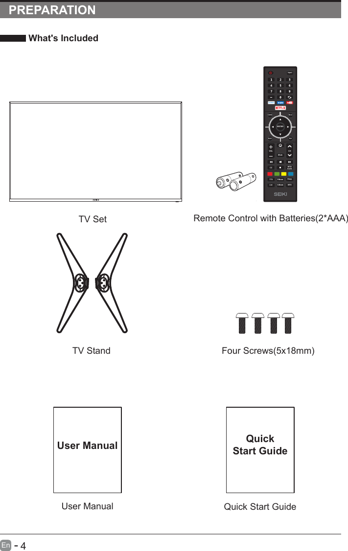       4En  -   PREPARATION What&apos;s Included    User ManualUser ManualQuick Start GuideQuickStart GuideRemote Control with Batteries(2*AAA)TV SetTV Stand Four Screws(5x18mm)ENTERVOL CHS.ModeQ.MENUCC MTS/AudioTTS P.ModeListInputBack ExitMuteMenuSleepINFO