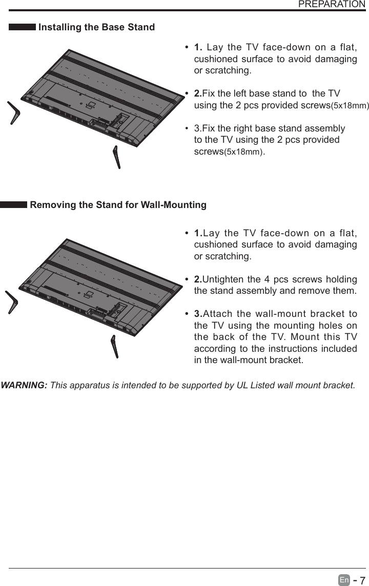       7En  -   PREPARATION Installing the Base StandWARNING: This apparatus is intended to be supported by UL Listed wall mount bracket.•  1.Lay the TV  face-down  on a  flat, cushioned surface to avoid damaging or scratching.•  2.Untighten the 4 pcs screws holding the stand assembly and remove them.   •  3.Attach  the wall-mount  bracket  to the TV using the  mounting holes  on the  back of  the TV.  Mount this TV according to the instructions included in the wall-mount bracket. Removing the Stand for Wall-Mounting•  1. Lay the TV  face-down  on  a  flat, cushioned surface to avoid damaging or scratching.•  2.Fix the left base stand to  the TV using the 2 pcs provided screws(5x18mm)•  3.Fix the right base stand assembly to the TV using the 2 pcs provided screws(5x18mm). 