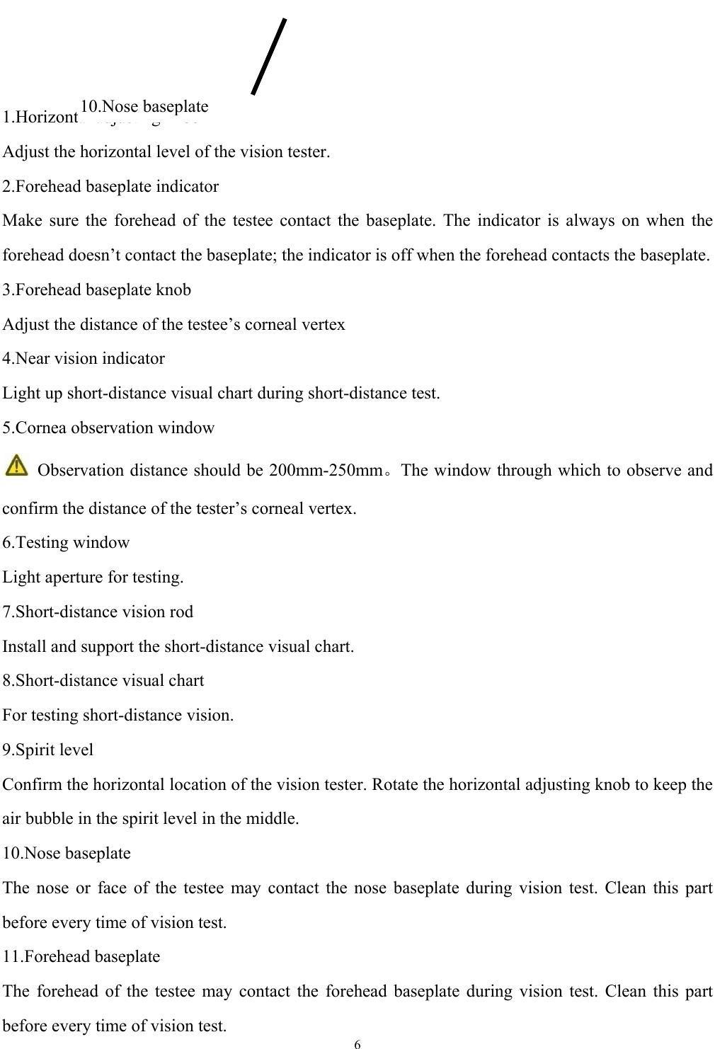   6    1.Horizontal adjusting knob Adjust the horizontal level of the vision tester. 2.Forehead baseplate indicator Make sure the forehead of the testee contact the baseplate. The indicator is always on when the forehead doesn&rsquo;t contact the baseplate; the indicator is off when the forehead contacts the baseplate. 3.Forehead baseplate knob Adjust the distance of the testee&rsquo;s corneal vertex 4.Near vision indicator Light up short-distance visual chart during short-distance test. 5.Cornea observation window    Observation distance should be 200mm-250mm。The window through which to observe and confirm the distance of the tester&rsquo;s corneal vertex. 6.Testing window Light aperture for testing. 7.Short-distance vision rod Install and support the short-distance visual chart. 8.Short-distance visual chart For testing short-distance vision. 9.Spirit level Confirm the horizontal location of the vision tester. Rotate the horizontal adjusting knob to keep the air bubble in the spirit level in the middle. 10.Nose baseplate The nose or face of the testee may contact the nose baseplate during vision test. Clean this part before every time of vision test. 11.Forehead baseplate The forehead of the testee may contact the forehead baseplate during vision test. Clean this part before every time of vision test. 10.Nose baseplate 