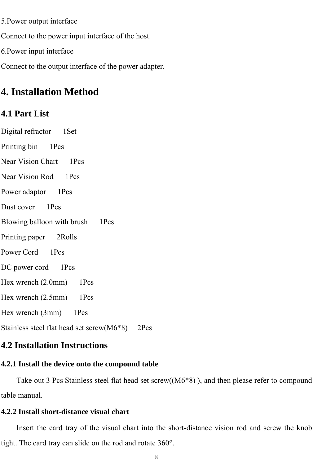   8  5.Power output interface Connect to the power input interface of the host. 6.Power input interface Connect to the output interface of the power adapter. 4. Installation Method 4.1 Part List Digital refractor   1Set Printing bin   1Pcs Near Vision Chart   1Pcs Near Vision Rod   1Pcs Power adaptor   1Pcs Dust cover   1Pcs Blowing balloon with brush      1Pcs Printing paper   2Rolls Power Cord   1Pcs DC power cord   1Pcs Hex wrench (2.0mm)      1Pcs Hex wrench (2.5mm)      1Pcs Hex wrench (3mm)   1Pcs Stainless steel flat head set screw(M6*8)     2Pcs 4.2 Installation Instructions 4.2.1 Install the device onto the compound table         Take out 3 Pcs Stainless steel flat head set screw((M6*8) ), and then please refer to compound table manual. 4.2.2 Install short-distance visual chart Insert the card tray of the visual chart into the short-distance vision rod and screw the knob tight. The card tray can slide on the rod and rotate 360&deg;. 