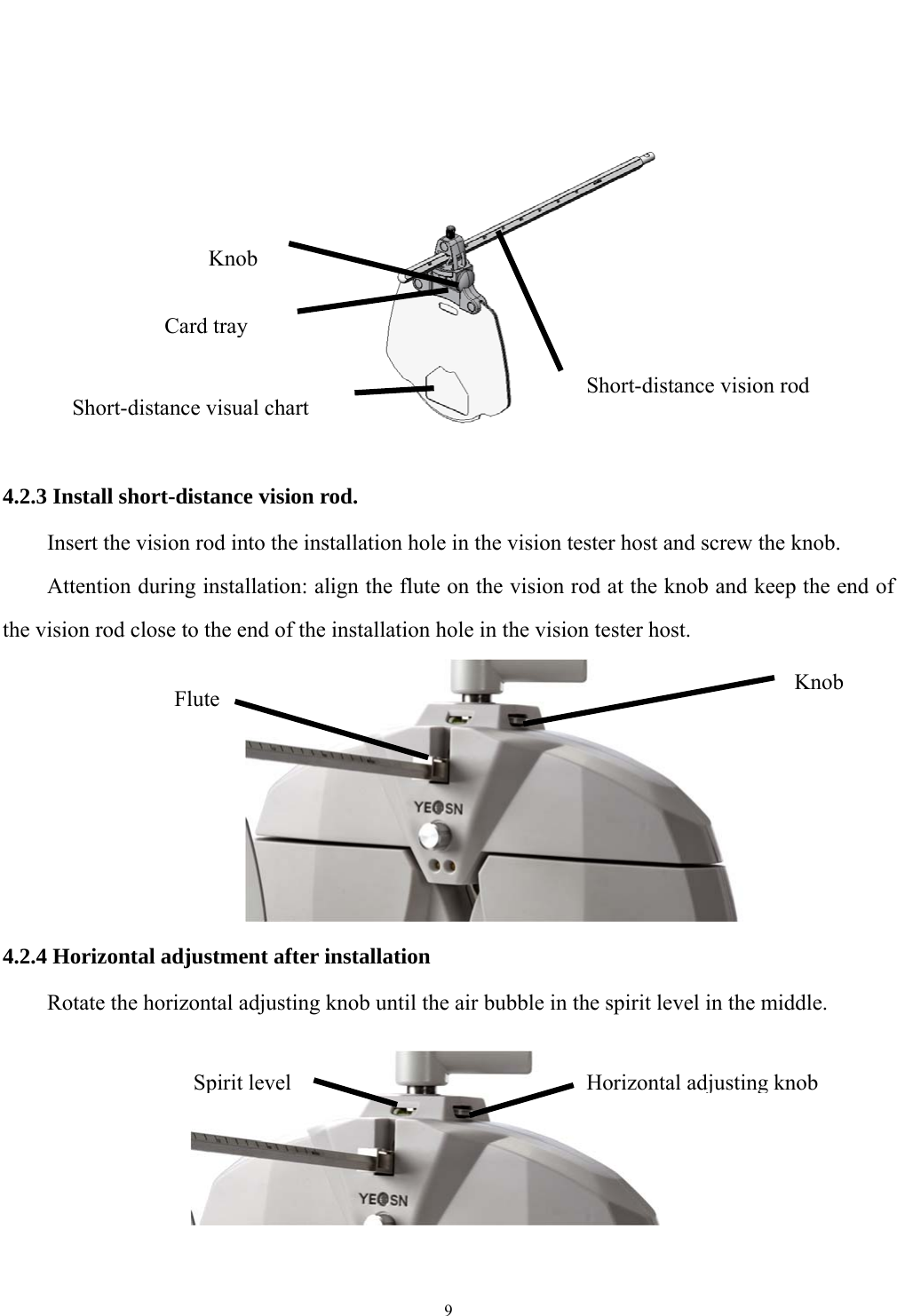   9            4.2.3 Install short-distance vision rod. Insert the vision rod into the installation hole in the vision tester host and screw the knob. Attention during installation: align the flute on the vision rod at the knob and keep the end of the vision rod close to the end of the installation hole in the vision tester host.       4.2.4 Horizontal adjustment after installation Rotate the horizontal adjusting knob until the air bubble in the spirit level in the middle.      Spirit level  Horizontal adjusting knobShort-distance vision rodShort-distance visual chart Knob Card tray Flute  Knob