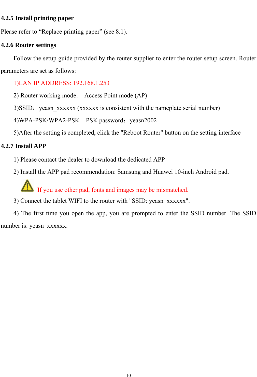   10  4.2.5 Install printing paper Please refer to &ldquo;Replace printing paper&rdquo; (see 8.1). 4.2.6 Router settings Follow the setup guide provided by the router supplier to enter the router setup screen. Router parameters are set as follows: 1)LAN IP ADDRESS: 192.168.1.253 2) Router working mode:    Access Point mode (AP) 3)SSID：yeasn_xxxxxx (xxxxxx is consistent with the nameplate serial number) 4)WPA-PSK/WPA2-PSK    PSK password：yeasn2002 5)After the setting is completed, click the "Reboot Router" button on the setting interface 4.2.7 Install APP 1) Please contact the dealer to download the dedicated APP 2) Install the APP pad recommendation: Samsung and Huawei 10-inch Android pad.      If you use other pad, fonts and images may be mismatched. 3) Connect the tablet WIFI to the router with "SSID: yeasn_xxxxxx". 4) The first time you open the app, you are prompted to enter the SSID number. The SSID number is: yeasn_xxxxxx.       