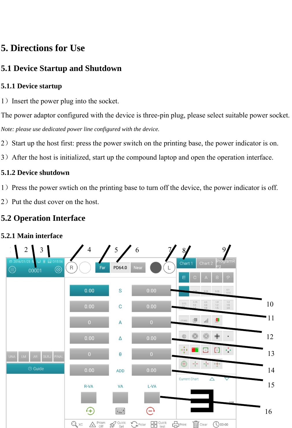   11   5. Directions for Use 5.1 Device Startup and Shutdown 5.1.1 Device startup 1）Insert the power plug into the socket. The power adaptor configured with the device is three-pin plug, please select suitable power socket. Note: please use dedicated power line configured with the device. 2）Start up the host first: press the power switch on the printing base, the power indicator is on. 3）After the host is initialized, start up the compound laptop and open the operation interface. 5.1.2 Device shutdown 1）Press the power swtich on the printing base to turn off the device, the power indicator is off. 2）Put the dust cover on the host. 5.2 Operation Interface 5.2.1 Main interface             134  5 6101112782 913141516