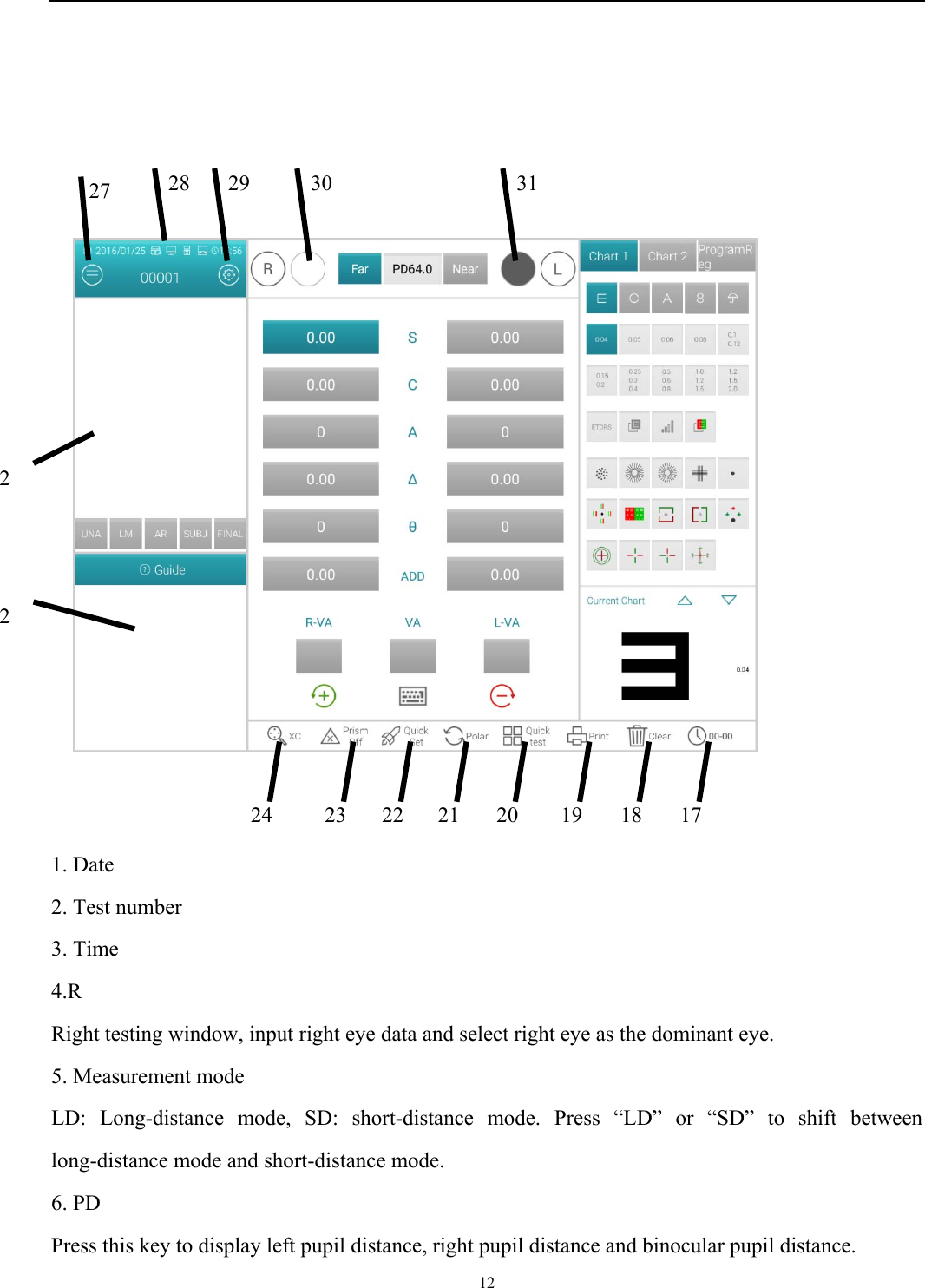   12                     1. Date 2. Test number 3. Time 4.R Right testing window, input right eye data and select right eye as the dominant eye. 5. Measurement mode LD: Long-distance mode, SD: short-distance mode. Press &ldquo;LD&rdquo; or &ldquo;SD&rdquo; to shift between long-distance mode and short-distance mode. 6. PD   Press this key to display left pupil distance, right pupil distance and binocular pupil distance. 17228 27 2181920212223 2429  30  31