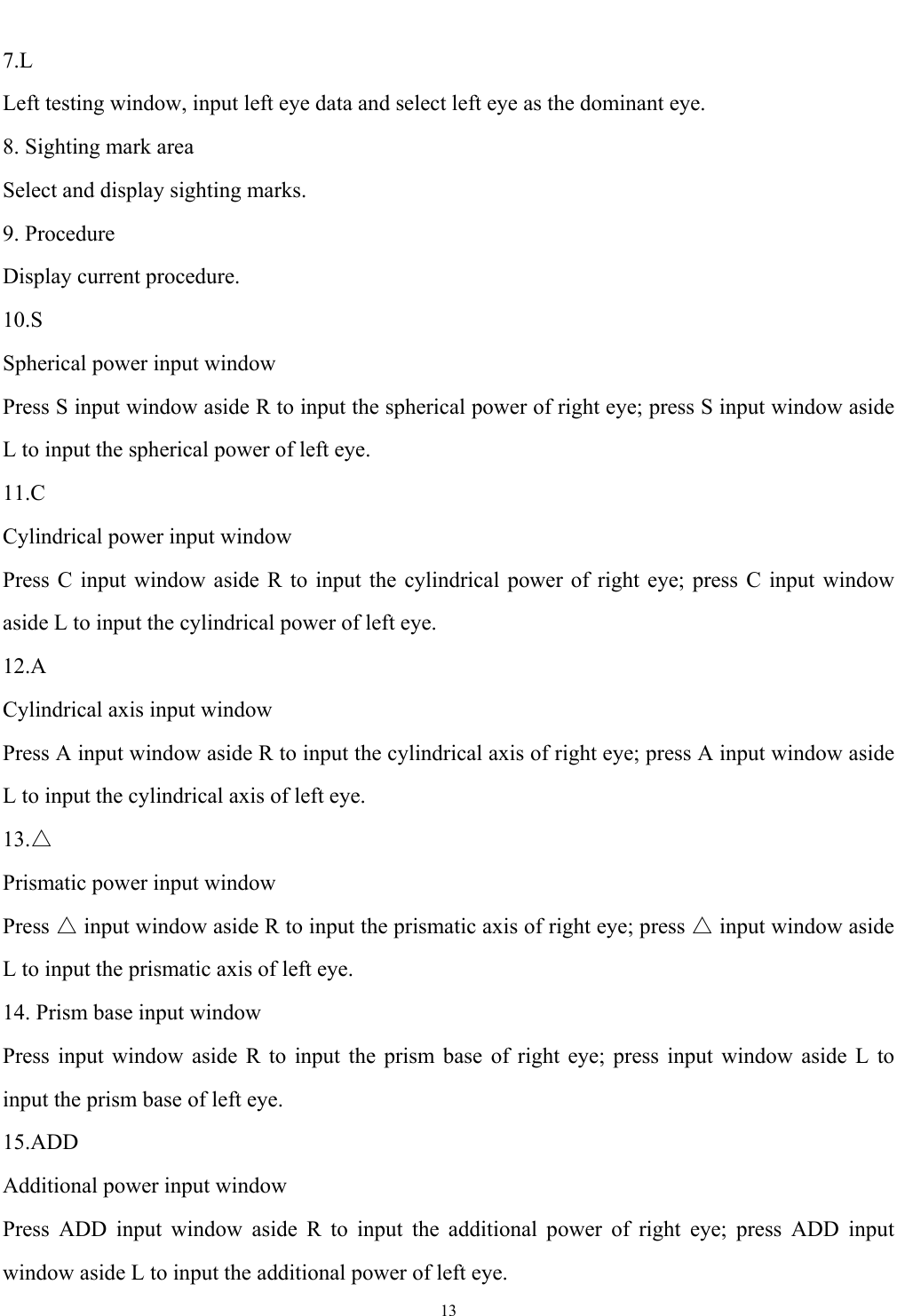   13  7.L Left testing window, input left eye data and select left eye as the dominant eye. 8. Sighting mark area Select and display sighting marks. 9. Procedure Display current procedure. 10.S Spherical power input window Press S input window aside R to input the spherical power of right eye; press S input window aside L to input the spherical power of left eye. 11.C Cylindrical power input window Press C input window aside R to input the cylindrical power of right eye; press C input window aside L to input the cylindrical power of left eye. 12.A Cylindrical axis input window Press A input window aside R to input the cylindrical axis of right eye; press A input window aside L to input the cylindrical axis of left eye. 13.△ Prismatic power input window Press △ input window aside R to input the prismatic axis of right eye; press △ input window aside L to input the prismatic axis of left eye. 14. Prism base input window Press input window aside R to input the prism base of right eye; press input window aside L to input the prism base of left eye. 15.ADD Additional power input window Press ADD input window aside R to input the additional power of right eye; press ADD input window aside L to input the additional power of left eye. 