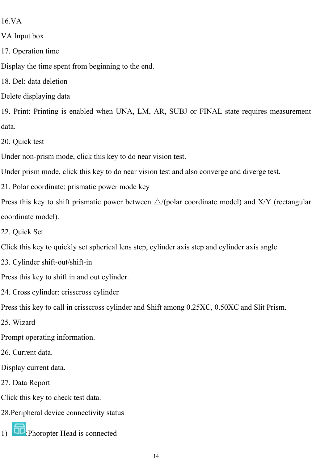   14  16.VA VA Input box 17. Operation time Display the time spent from beginning to the end. 18. Del: data deletion Delete displaying data 19. Print: Printing is enabled when UNA, LM, AR, SUBJ or FINAL state requires measurement data. 20. Quick test Under non-prism mode, click this key to do near vision test. Under prism mode, click this key to do near vision test and also converge and diverge test. 21. Polar coordinate: prismatic power mode key Press this key to shift prismatic power between △/(polar coordinate model) and X/Y (rectangular coordinate model).   22. Quick Set Click this key to quickly set spherical lens step, cylinder axis step and cylinder axis angle 23. Cylinder shift-out/shift-in Press this key to shift in and out cylinder. 24. Cross cylinder: crisscross cylinder Press this key to call in crisscross cylinder and Shift among 0.25XC, 0.50XC and Slit Prism. 25. Wizard Prompt operating information. 26. Current data. Display current data. 27. Data Report Click this key to check test data. 28.Peripheral device connectivity status 1)  :Phoropter Head is connected 