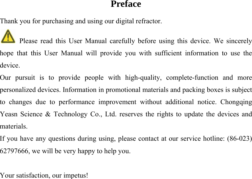   Preface Thank you for purchasing and using our digital refractor.    Please read this User Manual carefully before using this device. We sincerely hope that this User Manual will provide you with sufficient information to use the device. Our pursuit is to provide people with high-quality, complete-function and more personalized devices. Information in promotional materials and packing boxes is subject to changes due to performance improvement without additional notice. Chongqing Yeasn Science &amp; Technology Co., Ltd. reserves the rights to update the devices and materials. If you have any questions during using, please contact at our service hotline: (86-023) 62797666, we will be very happy to help you.  Your satisfaction, our impetus! 