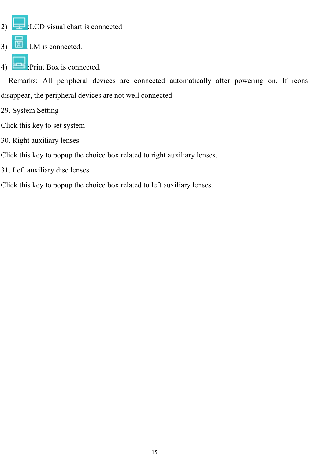   15  2)  :LCD visual chart is connected 3) :LM is connected. 4)  :Print Box is connected.   Remarks: All peripheral devices are connected automatically after powering on. If icons disappear, the peripheral devices are not well connected.   29. System Setting Click this key to set system 30. Right auxiliary lenses Click this key to popup the choice box related to right auxiliary lenses. 31. Left auxiliary disc lenses   Click this key to popup the choice box related to left auxiliary lenses. 