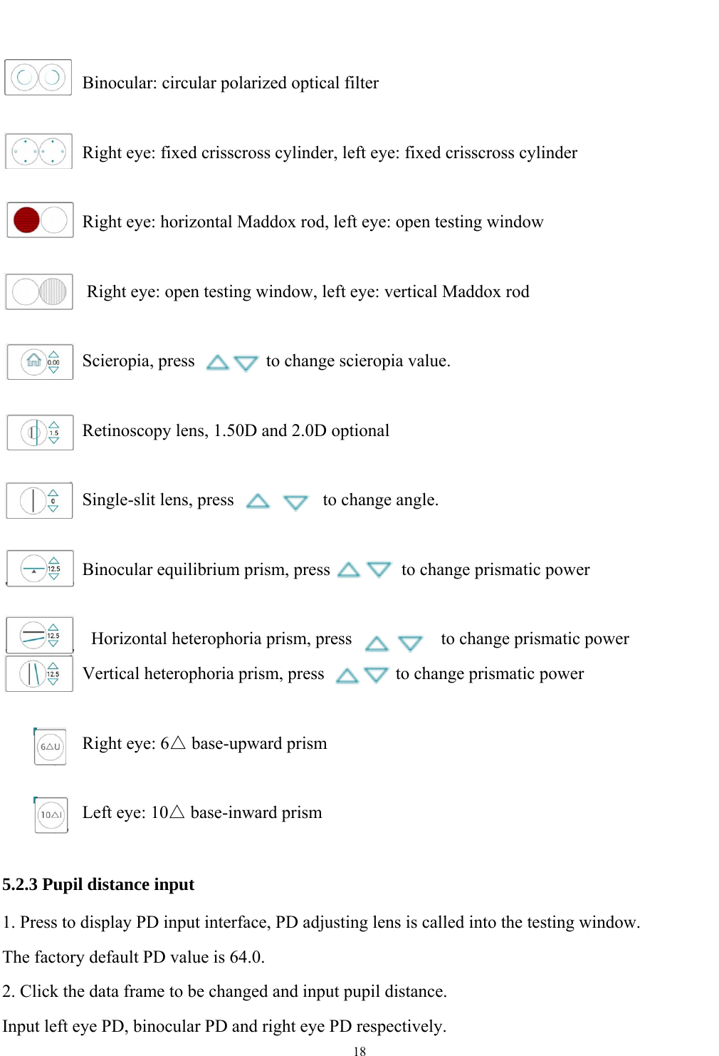   18            Binocular: circular polarized optical filter  Right eye: fixed crisscross cylinder, left eye: fixed crisscross cylinder  Right eye: horizontal Maddox rod, left eye: open testing window  Right eye: open testing window, left eye: vertical Maddox rod   Scieropia, press        to change scieropia value.  Retinoscopy lens, 1.50D and 2.0D optional   Single-slit lens, press          to change angle.           Binocular equilibrium prism, press        to change prismatic power          Horizontal heterophoria prism, press          to change prismatic power         Vertical heterophoria prism, press        to change prismatic power  Right eye: 6△ base-upward prism  Left eye: 10△ base-inward prism  5.2.3 Pupil distance input 1. Press to display PD input interface, PD adjusting lens is called into the testing window. The factory default PD value is 64.0. 2. Click the data frame to be changed and input pupil distance. Input left eye PD, binocular PD and right eye PD respectively. 