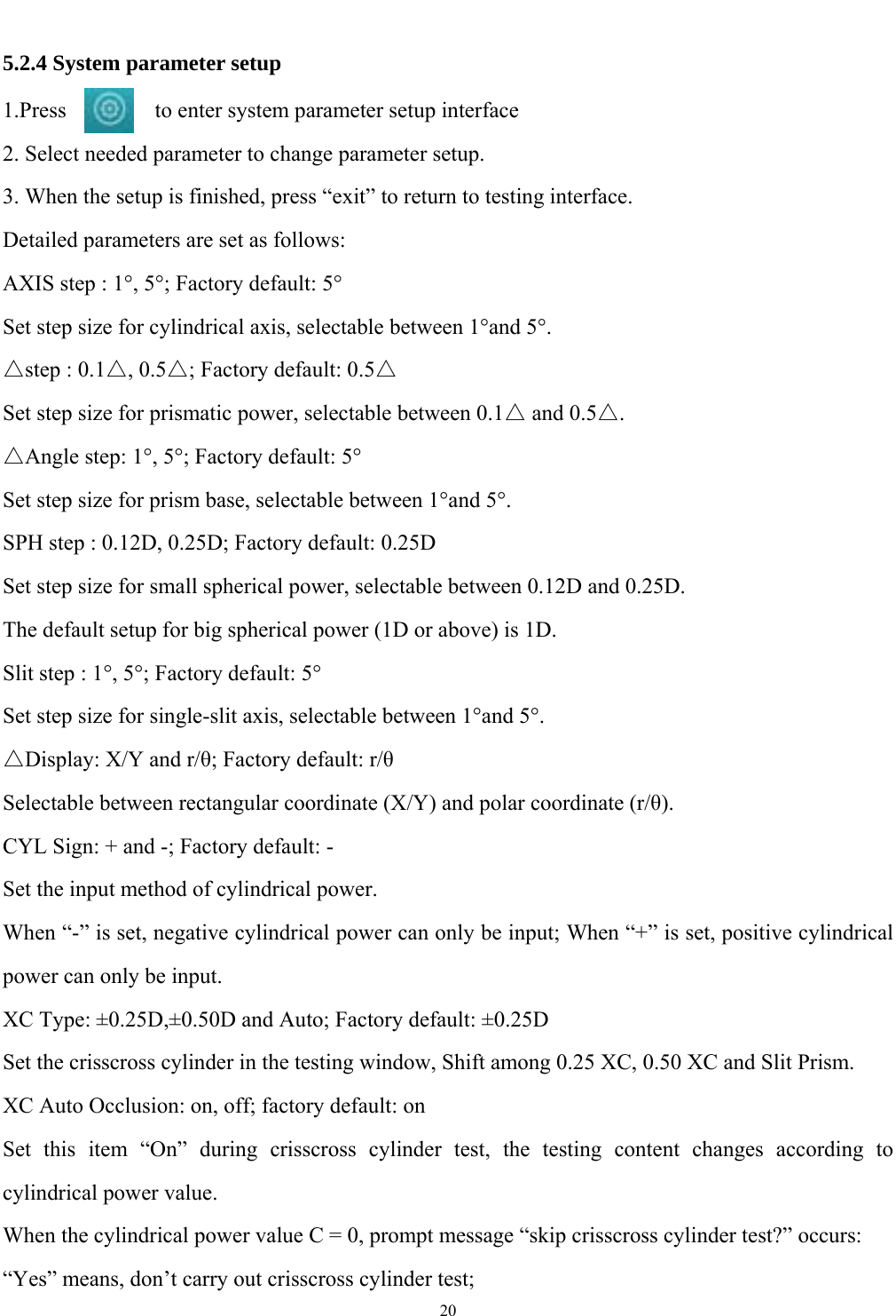   20  5.2.4 System parameter setup 1.Press        to enter system parameter setup interface 2. Select needed parameter to change parameter setup. 3. When the setup is finished, press &ldquo;exit&rdquo; to return to testing interface. Detailed parameters are set as follows: AXIS step : 1&deg;, 5&deg;; Factory default: 5&deg; Set step size for cylindrical axis, selectable between 1&deg;and 5&deg;. △step : 0.1△, 0.5△; Factory default: 0.5△ Set step size for prismatic power, selectable between 0.1△ and 0.5△. △Angle step: 1&deg;, 5&deg;; Factory default: 5&deg; Set step size for prism base, selectable between 1&deg;and 5&deg;. SPH step : 0.12D, 0.25D; Factory default: 0.25D Set step size for small spherical power, selectable between 0.12D and 0.25D. The default setup for big spherical power (1D or above) is 1D. Slit step : 1&deg;, 5&deg;; Factory default: 5&deg; Set step size for single-slit axis, selectable between 1&deg;and 5&deg;. △Display: X/Y and r/&theta;; Factory default: r/&theta; Selectable between rectangular coordinate (X/Y) and polar coordinate (r/&theta;). CYL Sign: + and -; Factory default: - Set the input method of cylindrical power. When &ldquo;-&rdquo; is set, negative cylindrical power can only be input; When &ldquo;+&rdquo; is set, positive cylindrical power can only be input. XC Type: &plusmn;0.25D,&plusmn;0.50D and Auto; Factory default: &plusmn;0.25D Set the crisscross cylinder in the testing window, Shift among 0.25 XC, 0.50 XC and Slit Prism. XC Auto Occlusion: on, off; factory default: on Set this item &ldquo;On&rdquo; during crisscross cylinder test, the testing content changes according to cylindrical power value. When the cylindrical power value C = 0, prompt message &ldquo;skip crisscross cylinder test?&rdquo; occurs: &ldquo;Yes&rdquo; means, don&rsquo;t carry out crisscross cylinder test; 