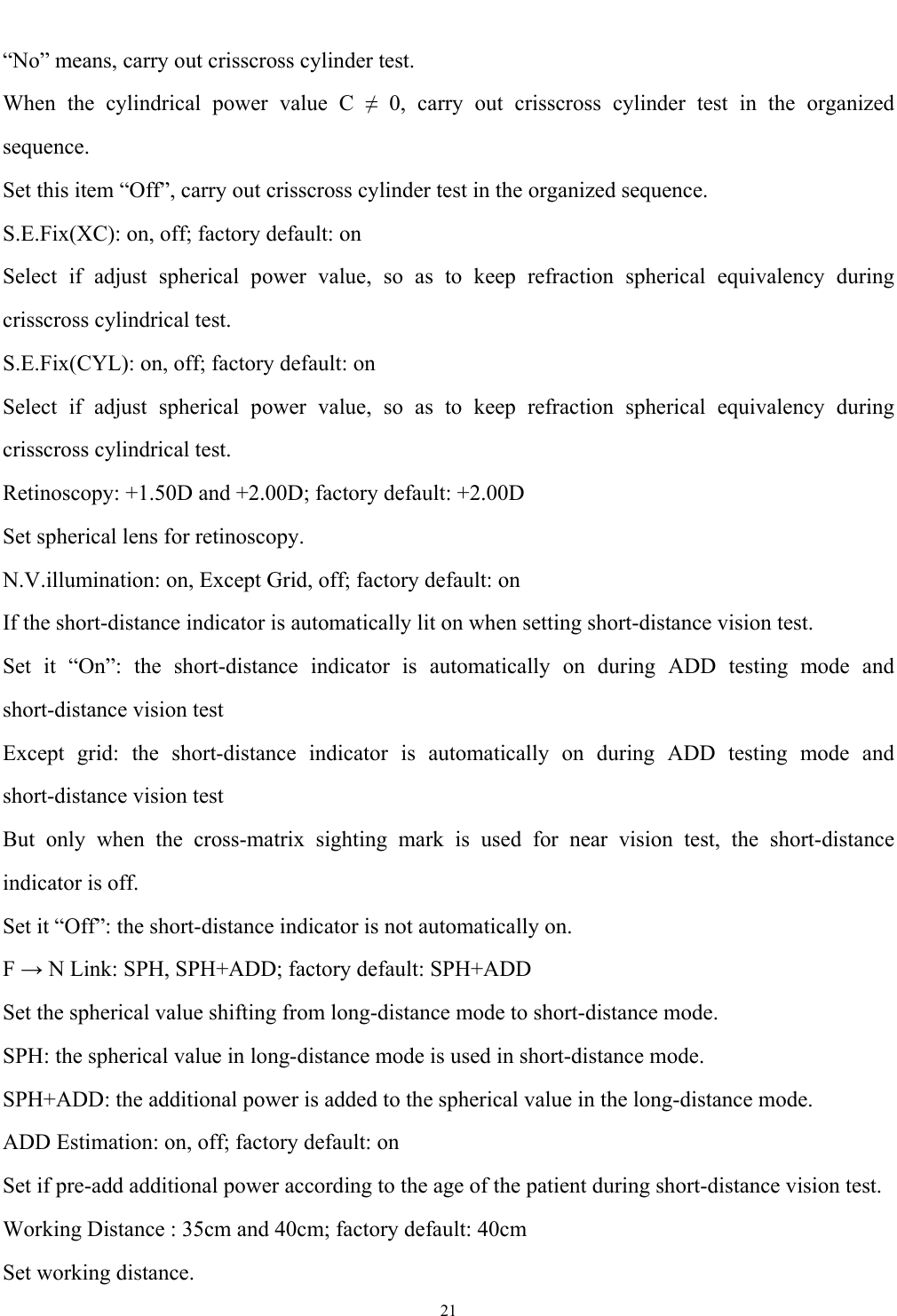   21  &ldquo;No&rdquo; means, carry out crisscross cylinder test. When the cylindrical power value C &ne; 0, carry out crisscross cylinder test in the organized sequence. Set this item &ldquo;Off&rdquo;, carry out crisscross cylinder test in the organized sequence. S.E.Fix(XC): on, off; factory default: on Select if adjust spherical power value, so as to keep refraction spherical equivalency during crisscross cylindrical test. S.E.Fix(CYL): on, off; factory default: on Select if adjust spherical power value, so as to keep refraction spherical equivalency during crisscross cylindrical test. Retinoscopy: +1.50D and +2.00D; factory default: +2.00D Set spherical lens for retinoscopy. N.V.illumination: on, Except Grid, off; factory default: on If the short-distance indicator is automatically lit on when setting short-distance vision test. Set it &ldquo;On&rdquo;: the short-distance indicator is automatically on during ADD testing mode and short-distance vision test Except grid: the short-distance indicator is automatically on during ADD testing mode and short-distance vision test But only when the cross-matrix sighting mark is used for near vision test, the short-distance indicator is off. Set it &ldquo;Off&rdquo;: the short-distance indicator is not automatically on. F &rarr; N Link: SPH, SPH+ADD; factory default: SPH+ADD Set the spherical value shifting from long-distance mode to short-distance mode. SPH: the spherical value in long-distance mode is used in short-distance mode. SPH+ADD: the additional power is added to the spherical value in the long-distance mode. ADD Estimation: on, off; factory default: on Set if pre-add additional power according to the age of the patient during short-distance vision test. Working Distance : 35cm and 40cm; factory default: 40cm Set working distance. 