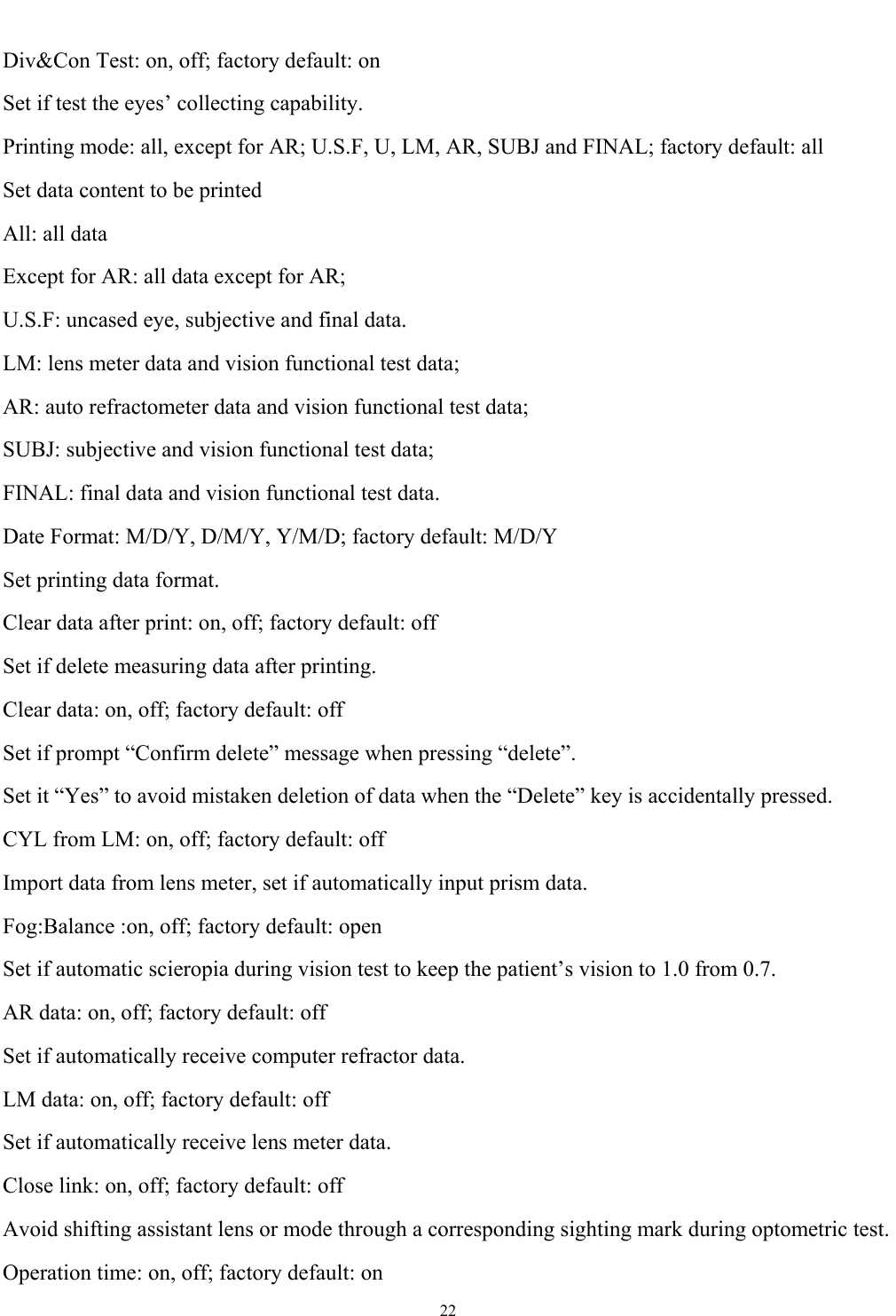   22  Div&amp;Con Test: on, off; factory default: on Set if test the eyes&rsquo; collecting capability. Printing mode: all, except for AR; U.S.F, U, LM, AR, SUBJ and FINAL; factory default: all Set data content to be printed All: all data Except for AR: all data except for AR; U.S.F: uncased eye, subjective and final data. LM: lens meter data and vision functional test data; AR: auto refractometer data and vision functional test data; SUBJ: subjective and vision functional test data; FINAL: final data and vision functional test data. Date Format: M/D/Y, D/M/Y, Y/M/D; factory default: M/D/Y Set printing data format. Clear data after print: on, off; factory default: off Set if delete measuring data after printing. Clear data: on, off; factory default: off Set if prompt &ldquo;Confirm delete&rdquo; message when pressing &ldquo;delete&rdquo;. Set it &ldquo;Yes&rdquo; to avoid mistaken deletion of data when the &ldquo;Delete&rdquo; key is accidentally pressed. CYL from LM: on, off; factory default: off Import data from lens meter, set if automatically input prism data.   Fog:Balance :on, off; factory default: open Set if automatic scieropia during vision test to keep the patient&rsquo;s vision to 1.0 from 0.7. AR data: on, off; factory default: off Set if automatically receive computer refractor data. LM data: on, off; factory default: off Set if automatically receive lens meter data. Close link: on, off; factory default: off Avoid shifting assistant lens or mode through a corresponding sighting mark during optometric test. Operation time: on, off; factory default: on 