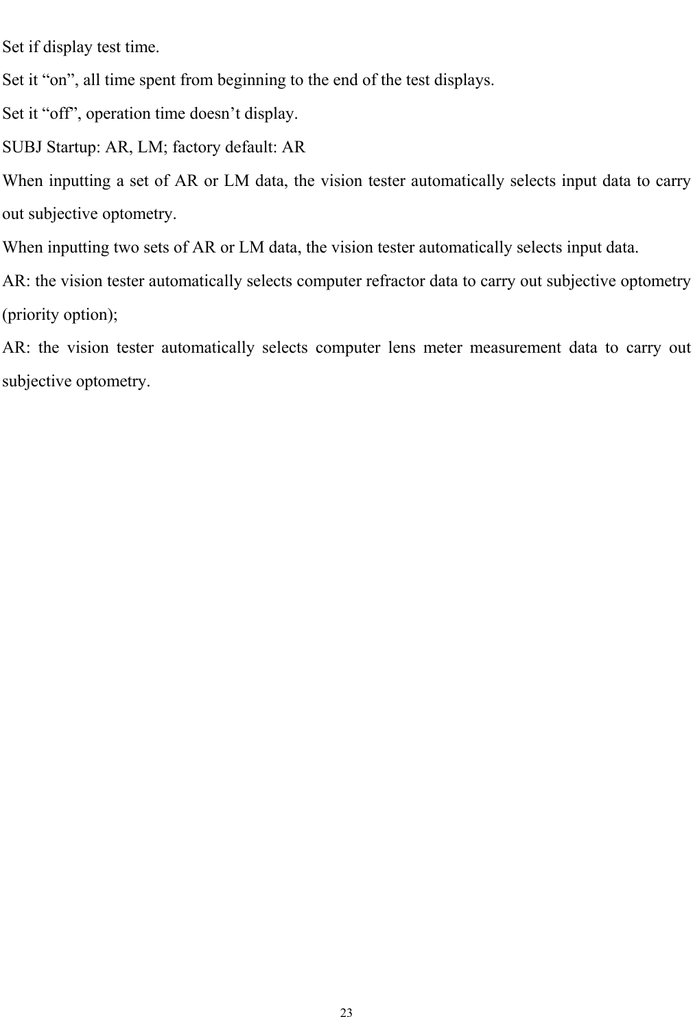   23  Set if display test time. Set it &ldquo;on&rdquo;, all time spent from beginning to the end of the test displays. Set it &ldquo;off&rdquo;, operation time doesn&rsquo;t display. SUBJ Startup: AR, LM; factory default: AR When inputting a set of AR or LM data, the vision tester automatically selects input data to carry out subjective optometry. When inputting two sets of AR or LM data, the vision tester automatically selects input data. AR: the vision tester automatically selects computer refractor data to carry out subjective optometry (priority option); AR: the vision tester automatically selects computer lens meter measurement data to carry out subjective optometry. 