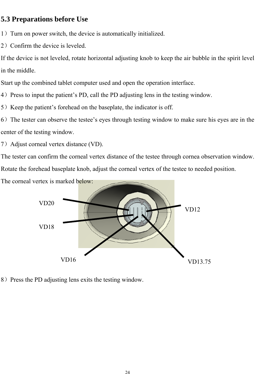   24  5.3 Preparations before Use 1）Turn on power switch, the device is automatically initialized. 2）Confirm the device is leveled. If the device is not leveled, rotate horizontal adjusting knob to keep the air bubble in the spirit level in the middle. Start up the combined tablet computer used and open the operation interface. 4）Press to input the patient&rsquo;s PD, call the PD adjusting lens in the testing window. 5）Keep the patient&rsquo;s forehead on the baseplate, the indicator is off. 6）The tester can observe the testee&rsquo;s eyes through testing window to make sure his eyes are in the center of the testing window. 7）Adjust corneal vertex distance (VD). The tester can confirm the corneal vertex distance of the testee through cornea observation window. Rotate the forehead baseplate knob, adjust the corneal vertex of the testee to needed position. The corneal vertex is marked below:        8）Press the PD adjusting lens exits the testing window.  VD20VD18VD16 VD13.75VD12