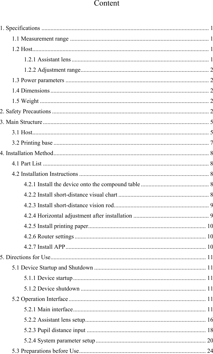 Content  1. Specifications ............................................................................................................... 11.1 Measurement range ............................................................................................ 11.2 Host ..................................................................................................................... 11.2.1 Assistant lens ........................................................................................... 11.2.2 Adjustment range ..................................................................................... 21.3 Power parameters ............................................................................................... 21.4 Dimensions ......................................................................................................... 21.5 Weight ................................................................................................................ 22. Safety Precautions ........................................................................................................ 23. Main Structure .............................................................................................................. 53.1 Host ..................................................................................................................... 53.2 Printing base ....................................................................................................... 74. Installation Method ....................................................................................................... 84.1 Part List .............................................................................................................. 84.2 Installation Instructions ...................................................................................... 84.2.1 Install the device onto the compound table ............................................. 84.2.2 Install short-distance visual chart ............................................................ 84.2.3 Install short-distance vision rod. .............................................................. 94.2.4 Horizontal adjustment after installation .................................................. 94.2.5 Install printing paper .............................................................................. 104.2.6 Router settings ....................................................................................... 104.2.7 Install APP ............................................................................................. 105. Directions for Use ....................................................................................................... 115.1 Device Startup and Shutdown .......................................................................... 115.1.1 Device startup ........................................................................................ 115.1.2 Device shutdown ................................................................................... 115.2 Operation Interface ........................................................................................... 115.2.1 Main interface ........................................................................................ 115.2.2 Assistant lens setup ................................................................................ 165.2.3 Pupil distance input ............................................................................... 185.2.4 System parameter setup ......................................................................... 205.3 Preparations before Use .................................................................................... 24