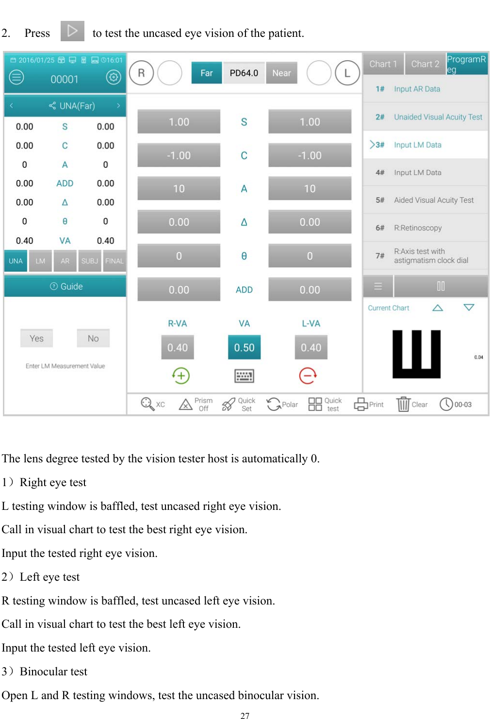   27  2.  Press  to test the uncased eye vision of the patient.   The lens degree tested by the vision tester host is automatically 0.   1）Right eye test L testing window is baffled, test uncased right eye vision. Call in visual chart to test the best right eye vision. Input the tested right eye vision. 2）Left eye test R testing window is baffled, test uncased left eye vision. Call in visual chart to test the best left eye vision. Input the tested left eye vision. 3）Binocular test Open L and R testing windows, test the uncased binocular vision. 